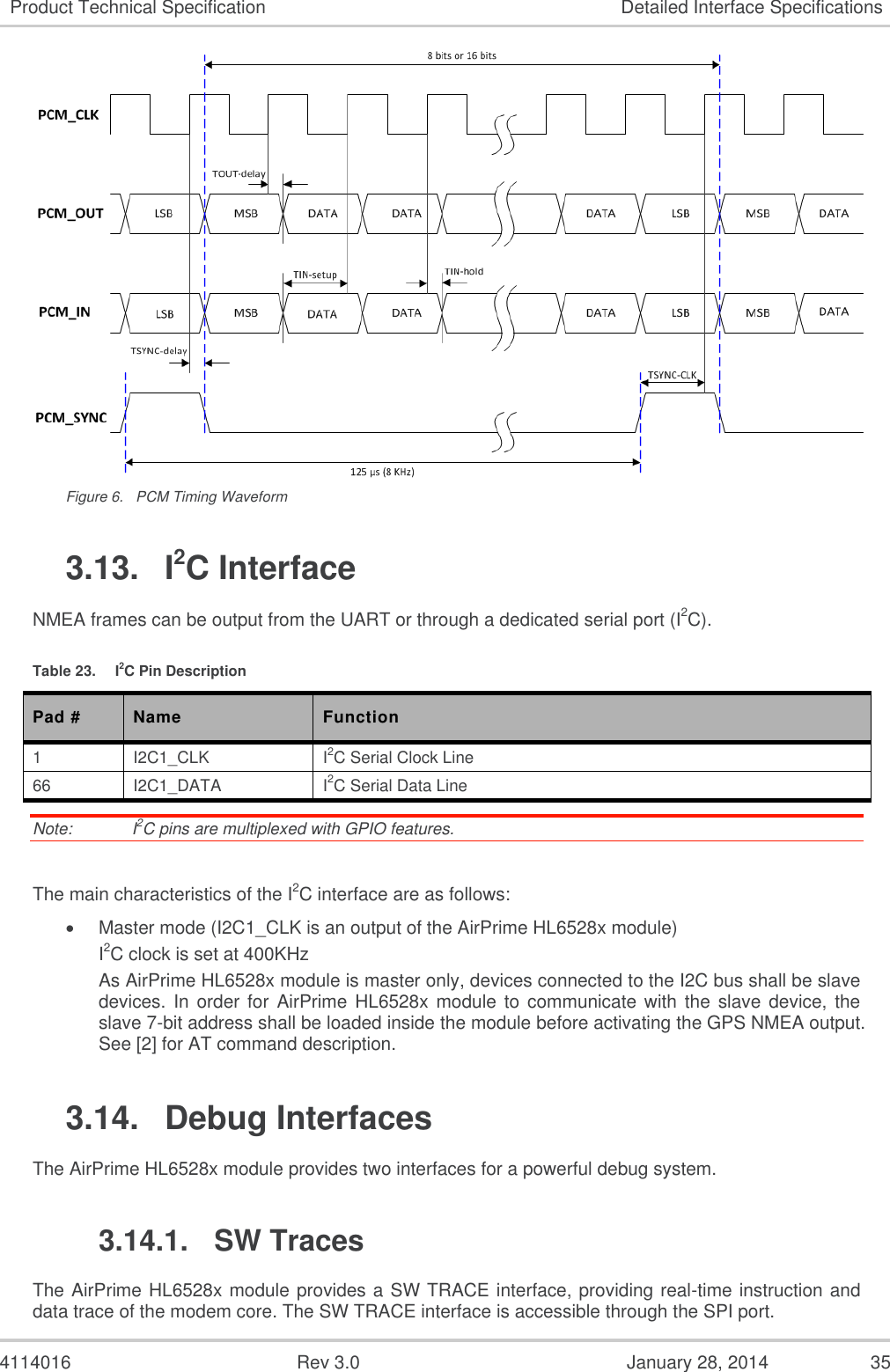  4114016  Rev 3.0  January 28, 2014  35 Product Technical Specification Detailed Interface Specifications  Figure 6.  PCM Timing Waveform 3.13.  I2C Interface NMEA frames can be output from the UART or through a dedicated serial port (I2C). Table 23.  I2C Pin Description Pad # Name Function 1 I2C1_CLK I2C Serial Clock Line 66 I2C1_DATA I2C Serial Data Line Note:   I2C pins are multiplexed with GPIO features.  The main characteristics of the I2C interface are as follows:  Master mode (I2C1_CLK is an output of the AirPrime HL6528x module) I2C clock is set at 400KHz As AirPrime HL6528x module is master only, devices connected to the I2C bus shall be slave devices. In order  for  AirPrime HL6528x module to communicate with  the slave device,  the slave 7-bit address shall be loaded inside the module before activating the GPS NMEA output. See [2] for AT command description. 3.14.  Debug Interfaces  The AirPrime HL6528x module provides two interfaces for a powerful debug system. 3.14.1.  SW Traces The AirPrime HL6528x module provides a SW TRACE interface, providing real-time instruction and data trace of the modem core. The SW TRACE interface is accessible through the SPI port. 