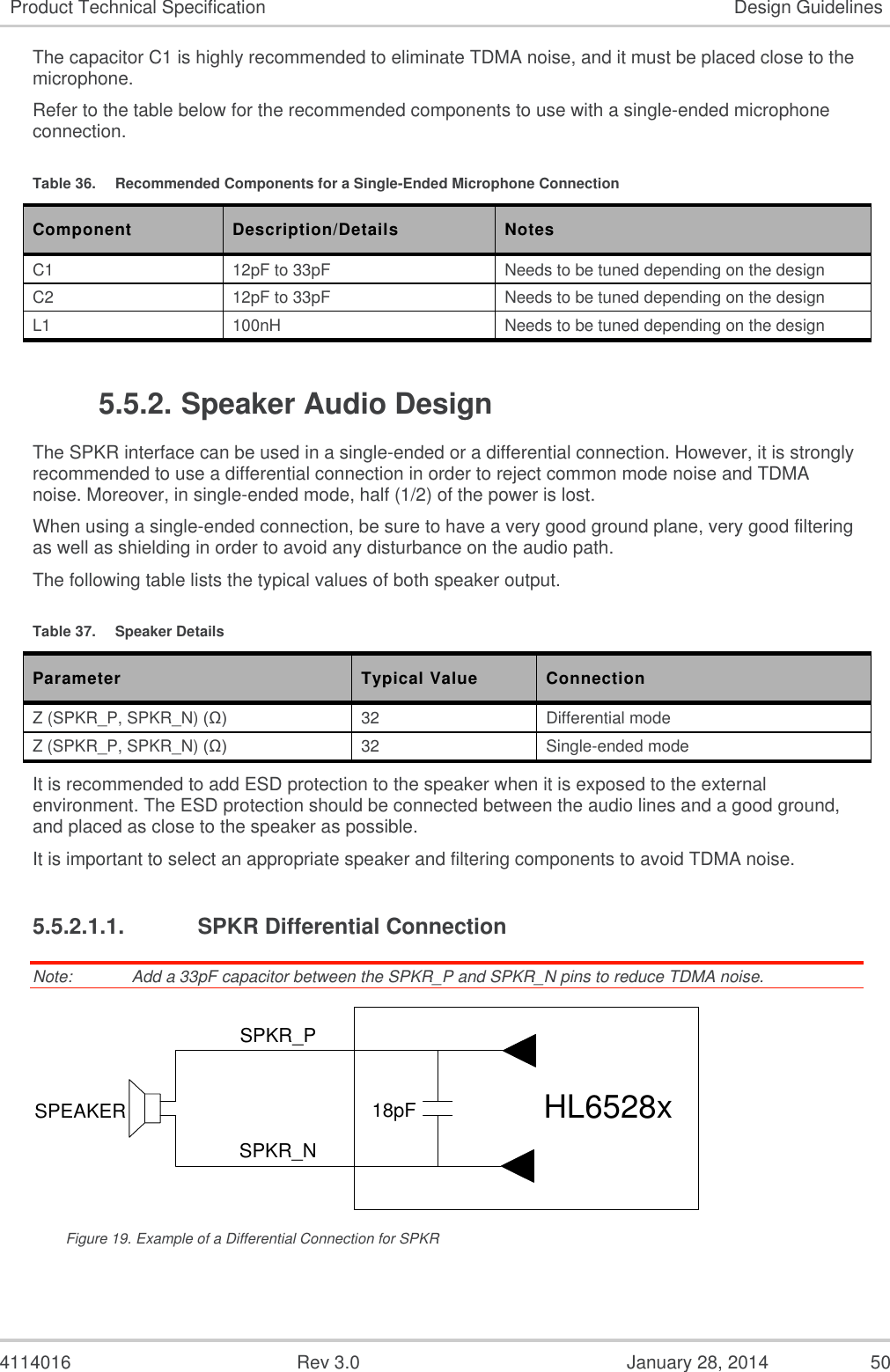  4114016  Rev 3.0  January 28, 2014  50 Product Technical Specification Design Guidelines The capacitor C1 is highly recommended to eliminate TDMA noise, and it must be placed close to the microphone. Refer to the table below for the recommended components to use with a single-ended microphone connection. Table 36.  Recommended Components for a Single-Ended Microphone Connection Component Description/Details Notes C1 12pF to 33pF Needs to be tuned depending on the design C2 12pF to 33pF Needs to be tuned depending on the design L1 100nH Needs to be tuned depending on the design 5.5.2. Speaker Audio Design The SPKR interface can be used in a single-ended or a differential connection. However, it is strongly recommended to use a differential connection in order to reject common mode noise and TDMA noise. Moreover, in single-ended mode, half (1/2) of the power is lost. When using a single-ended connection, be sure to have a very good ground plane, very good filtering as well as shielding in order to avoid any disturbance on the audio path. The following table lists the typical values of both speaker output. Table 37.  Speaker Details Parameter Typical Value Connection Z (SPKR_P, SPKR_N) (Ω) 32 Differential mode Z (SPKR_P, SPKR_N) (Ω) 32 Single-ended mode It is recommended to add ESD protection to the speaker when it is exposed to the external environment. The ESD protection should be connected between the audio lines and a good ground, and placed as close to the speaker as possible. It is important to select an appropriate speaker and filtering components to avoid TDMA noise. 5.5.2.1.1.  SPKR Differential Connection Note:   Add a 33pF capacitor between the SPKR_P and SPKR_N pins to reduce TDMA noise. 18pFSPKR_PSPKR_NSPEAKER HL6528x Figure 19. Example of a Differential Connection for SPKR 