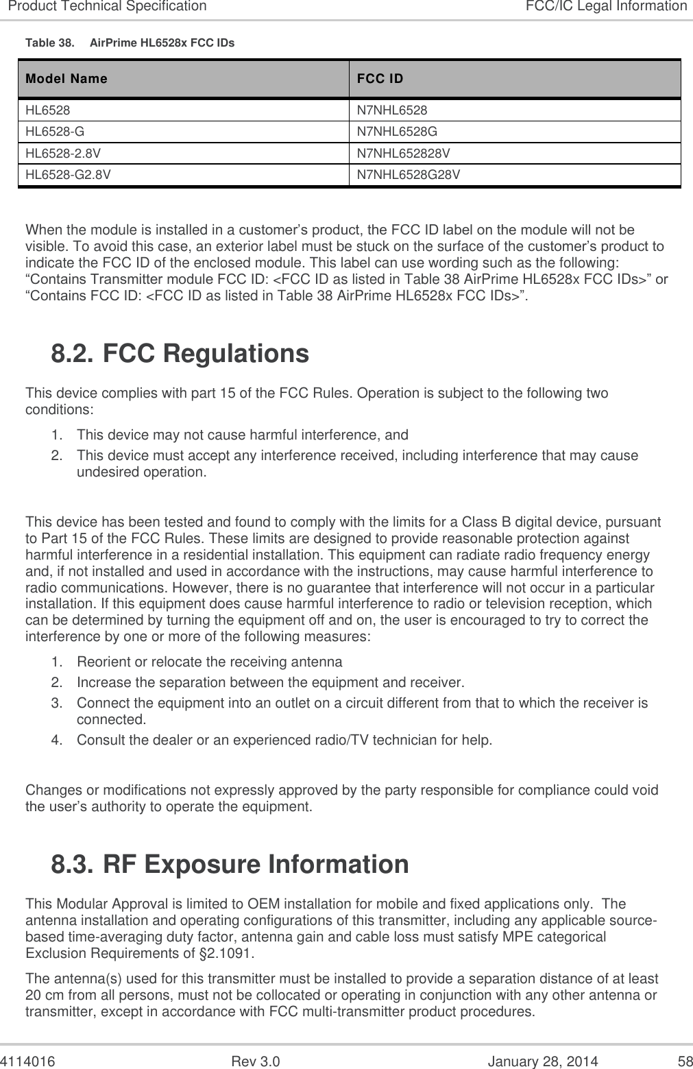  4114016  Rev 3.0  January 28, 2014  58 Product Technical Specification FCC/IC Legal Information Table 38.  AirPrime HL6528x FCC IDs Model Name FCC ID HL6528 N7NHL6528 HL6528-G N7NHL6528G HL6528-2.8V N7NHL652828V HL6528-G2.8V N7NHL6528G28V  When the module is installed in a customer’s product, the FCC ID label on the module will not be visible. To avoid this case, an exterior label must be stuck on the surface of the customer’s product to indicate the FCC ID of the enclosed module. This label can use wording such as the following: “Contains Transmitter module FCC ID: &lt;FCC ID as listed in Table 38 AirPrime HL6528x FCC IDs&gt;” or “Contains FCC ID: &lt;FCC ID as listed in Table 38 AirPrime HL6528x FCC IDs&gt;”. 8.2. FCC Regulations This device complies with part 15 of the FCC Rules. Operation is subject to the following two conditions: 1. This device may not cause harmful interference, and 2. This device must accept any interference received, including interference that may cause undesired operation.  This device has been tested and found to comply with the limits for a Class B digital device, pursuant to Part 15 of the FCC Rules. These limits are designed to provide reasonable protection against harmful interference in a residential installation. This equipment can radiate radio frequency energy and, if not installed and used in accordance with the instructions, may cause harmful interference to radio communications. However, there is no guarantee that interference will not occur in a particular installation. If this equipment does cause harmful interference to radio or television reception, which can be determined by turning the equipment off and on, the user is encouraged to try to correct the interference by one or more of the following measures: 1. Reorient or relocate the receiving antenna 2. Increase the separation between the equipment and receiver. 3. Connect the equipment into an outlet on a circuit different from that to which the receiver is connected. 4. Consult the dealer or an experienced radio/TV technician for help.  Changes or modifications not expressly approved by the party responsible for compliance could void the user’s authority to operate the equipment. 8.3. RF Exposure Information This Modular Approval is limited to OEM installation for mobile and fixed applications only.  The antenna installation and operating configurations of this transmitter, including any applicable source-based time-averaging duty factor, antenna gain and cable loss must satisfy MPE categorical Exclusion Requirements of §2.1091. The antenna(s) used for this transmitter must be installed to provide a separation distance of at least 20 cm from all persons, must not be collocated or operating in conjunction with any other antenna or transmitter, except in accordance with FCC multi-transmitter product procedures. 