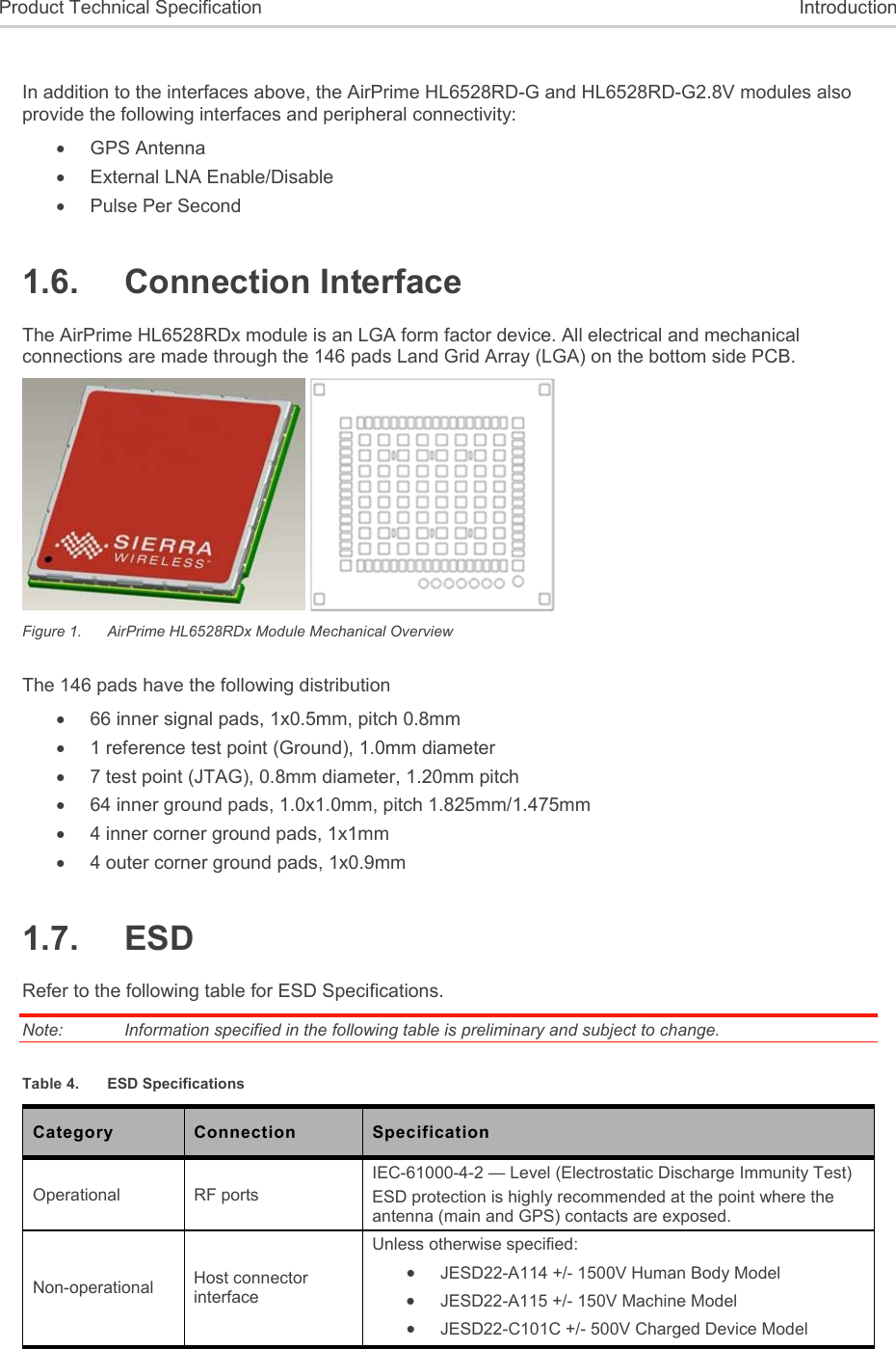  Product Technical Specification  Introduction  In addition to the interfaces above, the AirPrime HL6528RD-G and HL6528RD-G2.8V modules also provide the following interfaces and peripheral connectivity:   GPS Antenna   External LNA Enable/Disable   Pulse Per Second 1.6.  Connection Interface The AirPrime HL6528RDx module is an LGA form factor device. All electrical and mechanical connections are made through the 146 pads Land Grid Array (LGA) on the bottom side PCB.   Figure 1.  AirPrime HL6528RDx Module Mechanical Overview The 146 pads have the following distribution    66 inner signal pads, 1x0.5mm, pitch 0.8mm   1 reference test point (Ground), 1.0mm diameter   7 test point (JTAG), 0.8mm diameter, 1.20mm pitch   64 inner ground pads, 1.0x1.0mm, pitch 1.825mm/1.475mm   4 inner corner ground pads, 1x1mm   4 outer corner ground pads, 1x0.9mm 1.7.  ESD Refer to the following table for ESD Specifications. Note:   Information specified in the following table is preliminary and subject to change. Table 4.  ESD Specifications Category  Connection  Specification Operational  RF ports IEC-61000-4-2 — Level (Electrostatic Discharge Immunity Test) ESD protection is highly recommended at the point where the antenna (main and GPS) contacts are exposed. Non-operational  Host connector interface Unless otherwise specified:  JESD22-A114 +/- 1500V Human Body Model  JESD22-A115 +/- 150V Machine Model  JESD22-C101C +/- 500V Charged Device Model 