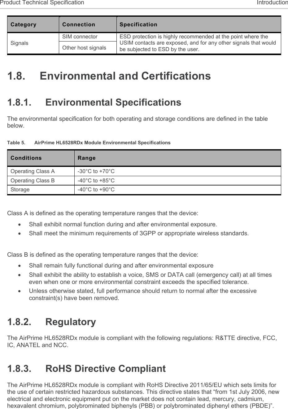  Product Technical Specification  Introduction Category  Connection  Specification Signals SIM connector  ESD protection is highly recommended at the point where the USIM contacts are exposed, and for any other signals that would be subjected to ESD by the user. Other host signals 1.8.  Environmental and Certifications 1.8.1.  Environmental Specifications The environmental specification for both operating and storage conditions are defined in the table below. Table 5.  AirPrime HL6528RDx Module Environmental Specifications Conditions  Range Operating Class A  -30°C to +70°C Operating Class B  -40°C to +85°C Storage  -40°C to +90°C  Class A is defined as the operating temperature ranges that the device:    Shall exhibit normal function during and after environmental exposure.    Shall meet the minimum requirements of 3GPP or appropriate wireless standards.   Class B is defined as the operating temperature ranges that the device:     Shall remain fully functional during and after environmental exposure    Shall exhibit the ability to establish a voice, SMS or DATA call (emergency call) at all times even when one or more environmental constraint exceeds the specified tolerance.    Unless otherwise stated, full performance should return to normal after the excessive constraint(s) have been removed. 1.8.2.  Regulatory The AirPrime HL6528RDx module is compliant with the following regulations: R&amp;TTE directive, FCC, IC, ANATEL and NCC. 1.8.3.  RoHS Directive Compliant The AirPrime HL6528RDx module is compliant with RoHS Directive 2011/65/EU which sets limits for the use of certain restricted hazardous substances. This directive states that “from 1st July 2006, new electrical and electronic equipment put on the market does not contain lead, mercury, cadmium, hexavalent chromium, polybrominated biphenyls (PBB) or polybrominated diphenyl ethers (PBDE)”. 