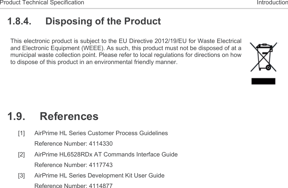  Product Technical Specification  Introduction 1.8.4.  Disposing of the Product This electronic product is subject to the EU Directive 2012/19/EU for Waste Electrical and Electronic Equipment (WEEE). As such, this product must not be disposed of at a municipal waste collection point. Please refer to local regulations for directions on how to dispose of this product in an environmental friendly manner.  1.9.  References [1]  AirPrime HL Series Customer Process Guidelines Reference Number: 4114330 [2]  AirPrime HL6528RDx AT Commands Interface Guide Reference Number: 4117743 [3]  AirPrime HL Series Development Kit User Guide Reference Number: 4114877 