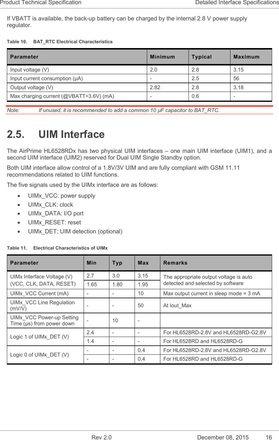    Rev 2.0  December 08, 2015  16 Product Technical Specification  Detailed Interface Specifications If VBATT is available, the back-up battery can be charged by the internal 2.8 V power supply regulator. Table 10.  BAT_RTC Electrical Characteristics Parameter  Minimum  Typical  Maximum Input voltage (V)  2.0  2.8  3.15 Input current consumption (µA)  -  2.5  56 Output voltage (V)  2.82  2.8  3.18 Max charging current (@VBATT=3.6V) (mA)  -  0.6  - Note:   If unused, it is recommended to add a common 10 µF capacitor to BAT_RTC. 2.5.  UIM Interface The AirPrime HL6528RDx has two physical UIM interfaces – one main UIM interface (UIM1), and a second UIM interface (UIM2) reserved for Dual UIM Single Standby option. Both UIM interface allow control of a 1.8V/3V UIM and are fully compliant with GSM 11.11 recommendations related to UIM functions. The five signals used by the UIMx interface are as follows:   UIMx_VCC: power supply   UIMx_CLK: clock   UIMx_DATA: I/O port   UIMx_RESET: reset   UIMx_DET: UIM detection (optional) Table 11.  Electrical Characteristics of UIMx Parameter  Min  Typ  Max  Remarks UIMx Interface Voltage (V) (VCC, CLK, DATA, RESET) 2.7  3.0  3.15  The appropriate output voltage is auto detected and selected by software 1.65  1.80  1.95 UIMx_VCC Current (mA)  -  -  10  Max output current in sleep mode = 3 mA UIMx_VCC Line Regulation (mV/V)  -  -  50  At Iout_Max UIMx_VCC Power-up Setting Time (µs) from power down  -  10  -   Logic 1 of UIMx_DET (V)  2.4  -  -  For HL6528RD-2.8V and HL6528RD-G2.8V 1.4  -  -  For HL6528RD and HL6528RD-G  Logic 0 of UIMx_DET (V)  -  -  0.4  For HL6528RD-2.8V and HL6528RD-G2.8V -  -  0.4  For HL6528RD and HL6528RD-G   