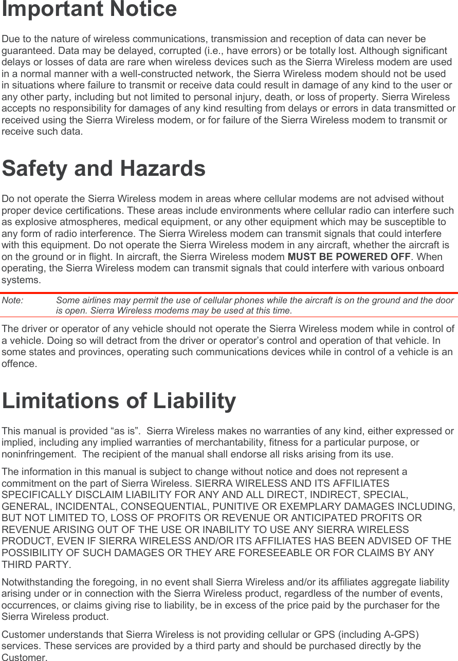 Important Notice Due to the nature of wireless communications, transmission and reception of data can never be guaranteed. Data may be delayed, corrupted (i.e., have errors) or be totally lost. Although significant delays or losses of data are rare when wireless devices such as the Sierra Wireless modem are used in a normal manner with a well-constructed network, the Sierra Wireless modem should not be used in situations where failure to transmit or receive data could result in damage of any kind to the user or any other party, including but not limited to personal injury, death, or loss of property. Sierra Wireless accepts no responsibility for damages of any kind resulting from delays or errors in data transmitted or received using the Sierra Wireless modem, or for failure of the Sierra Wireless modem to transmit or receive such data. Safety and Hazards Do not operate the Sierra Wireless modem in areas where cellular modems are not advised without proper device certifications. These areas include environments where cellular radio can interfere such as explosive atmospheres, medical equipment, or any other equipment which may be susceptible to any form of radio interference. The Sierra Wireless modem can transmit signals that could interfere with this equipment. Do not operate the Sierra Wireless modem in any aircraft, whether the aircraft is on the ground or in flight. In aircraft, the Sierra Wireless modem MUST BE POWERED OFF. When operating, the Sierra Wireless modem can transmit signals that could interfere with various onboard systems. Note:   Some airlines may permit the use of cellular phones while the aircraft is on the ground and the door is open. Sierra Wireless modems may be used at this time. The driver or operator of any vehicle should not operate the Sierra Wireless modem while in control of a vehicle. Doing so will detract from the driver or operator’s control and operation of that vehicle. In some states and provinces, operating such communications devices while in control of a vehicle is an offence. Limitations of Liability This manual is provided “as is”.  Sierra Wireless makes no warranties of any kind, either expressed or implied, including any implied warranties of merchantability, fitness for a particular purpose, or noninfringement.  The recipient of the manual shall endorse all risks arising from its use.   The information in this manual is subject to change without notice and does not represent a commitment on the part of Sierra Wireless. SIERRA WIRELESS AND ITS AFFILIATES SPECIFICALLY DISCLAIM LIABILITY FOR ANY AND ALL DIRECT, INDIRECT, SPECIAL, GENERAL, INCIDENTAL, CONSEQUENTIAL, PUNITIVE OR EXEMPLARY DAMAGES INCLUDING, BUT NOT LIMITED TO, LOSS OF PROFITS OR REVENUE OR ANTICIPATED PROFITS OR REVENUE ARISING OUT OF THE USE OR INABILITY TO USE ANY SIERRA WIRELESS PRODUCT, EVEN IF SIERRA WIRELESS AND/OR ITS AFFILIATES HAS BEEN ADVISED OF THE POSSIBILITY OF SUCH DAMAGES OR THEY ARE FORESEEABLE OR FOR CLAIMS BY ANY THIRD PARTY. Notwithstanding the foregoing, in no event shall Sierra Wireless and/or its affiliates aggregate liability arising under or in connection with the Sierra Wireless product, regardless of the number of events, occurrences, or claims giving rise to liability, be in excess of the price paid by the purchaser for the Sierra Wireless product. Customer understands that Sierra Wireless is not providing cellular or GPS (including A-GPS) services. These services are provided by a third party and should be purchased directly by the Customer.   