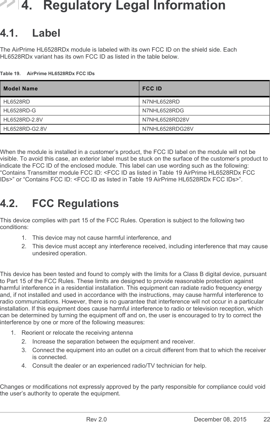    Rev 2.0  December 08, 2015  22 4.  Regulatory Legal Information 4.1.  Label The AirPrime HL6528RDx module is labeled with its own FCC ID on the shield side. Each HL6528RDx variant has its own FCC ID as listed in the table below. Table 19.  AirPrime HL6528RDx FCC IDs Model Name  FCC ID HL6528RD  N7NHL6528RD HL6528RD-G  N7NHL6528RDG HL6528RD-2.8V  N7NHL6528RD28V HL6528RD-G2.8V  N7NHL6528RDG28V  When the module is installed in a customer’s product, the FCC ID label on the module will not be visible. To avoid this case, an exterior label must be stuck on the surface of the customer’s product to indicate the FCC ID of the enclosed module. This label can use wording such as the following: “Contains Transmitter module FCC ID: &lt;FCC ID as listed in Table 19 AirPrime HL6528RDx FCC IDs&gt;” or “Contains FCC ID: &lt;FCC ID as listed in Table 19 AirPrime HL6528RDx FCC IDs&gt;”. 4.2.  FCC Regulations This device complies with part 15 of the FCC Rules. Operation is subject to the following two conditions: 1.  This device may not cause harmful interference, and 2.  This device must accept any interference received, including interference that may cause undesired operation.  This device has been tested and found to comply with the limits for a Class B digital device, pursuant to Part 15 of the FCC Rules. These limits are designed to provide reasonable protection against harmful interference in a residential installation. This equipment can radiate radio frequency energy and, if not installed and used in accordance with the instructions, may cause harmful interference to radio communications. However, there is no guarantee that interference will not occur in a particular installation. If this equipment does cause harmful interference to radio or television reception, which can be determined by turning the equipment off and on, the user is encouraged to try to correct the interference by one or more of the following measures: 1.  Reorient or relocate the receiving antenna 2.  Increase the separation between the equipment and receiver. 3.  Connect the equipment into an outlet on a circuit different from that to which the receiver is connected. 4.  Consult the dealer or an experienced radio/TV technician for help.  Changes or modifications not expressly approved by the party responsible for compliance could void the user’s authority to operate the equipment. 