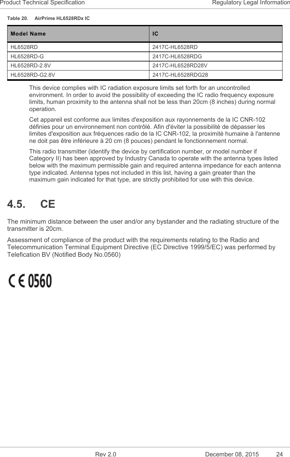    Rev 2.0  December 08, 2015  24 Product Technical Specification  Regulatory Legal Information Table 20.  AirPrime HL6528RDx IC Model Name  IC  HL6528RD  2417C-HL6528RD HL6528RD-G  2417C-HL6528RDG HL6528RD-2.8V  2417C-HL6528RD28V HL6528RD-G2.8V  2417C-HL6528RDG28 This device complies with IC radiation exposure limits set forth for an uncontrolled environment. In order to avoid the possibility of exceeding the IC radio frequency exposure limits, human proximity to the antenna shall not be less than 20cm (8 inches) during normal operation.  Cet appareil est conforme aux limites d&apos;exposition aux rayonnements de la IC CNR-102 définies pour un environnement non contrôlé. Afin d&apos;éviter la possibilité de dépasser les limites d&apos;exposition aux fréquences radio de la IC CNR-102, la proximité humaine à l&apos;antenne ne doit pas être inférieure à 20 cm (8 pouces) pendant le fonctionnement normal. This radio transmitter (identify the device by certification number, or model number if Category II) has been approved by Industry Canada to operate with the antenna types listed below with the maximum permissible gain and required antenna impedance for each antenna type indicated. Antenna types not included in this list, having a gain greater than the maximum gain indicated for that type, are strictly prohibited for use with this device. 4.5.  CE The minimum distance between the user and/or any bystander and the radiating structure of the transmitter is 20cm. Assessment of compliance of the product with the requirements relating to the Radio and Telecommunication Terminal Equipment Directive (EC Directive 1999/5/EC) was performed by Telefication BV (Notified Body No.0560)     