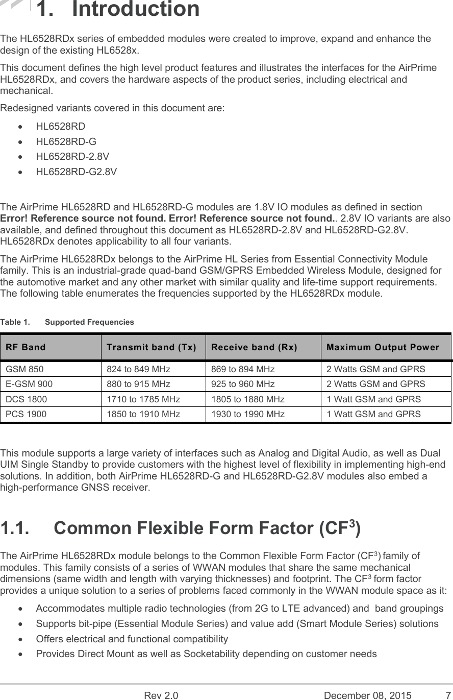    Rev 2.0  December 08, 2015  7 1.  Introduction The HL6528RDx series of embedded modules were created to improve, expand and enhance the design of the existing HL6528x. This document defines the high level product features and illustrates the interfaces for the AirPrime HL6528RDx, and covers the hardware aspects of the product series, including electrical and mechanical. Redesigned variants covered in this document are:   HL6528RD   HL6528RD-G   HL6528RD-2.8V   HL6528RD-G2.8V  The AirPrime HL6528RD and HL6528RD-G modules are 1.8V IO modules as defined in section Error! Reference source not found. Error! Reference source not found.. 2.8V IO variants are also available, and defined throughout this document as HL6528RD-2.8V and HL6528RD-G2.8V. HL6528RDx denotes applicability to all four variants. The AirPrime HL6528RDx belongs to the AirPrime HL Series from Essential Connectivity Module family. This is an industrial-grade quad-band GSM/GPRS Embedded Wireless Module, designed for the automotive market and any other market with similar quality and life-time support requirements. The following table enumerates the frequencies supported by the HL6528RDx module. Table 1.  Supported Frequencies RF Band  Transmit band (Tx)  Receive band (Rx)  Maximum Output Power GSM 850  824 to 849 MHz  869 to 894 MHz  2 Watts GSM and GPRS E-GSM 900  880 to 915 MHz  925 to 960 MHz  2 Watts GSM and GPRS DCS 1800  1710 to 1785 MHz  1805 to 1880 MHz  1 Watt GSM and GPRS PCS 1900  1850 to 1910 MHz  1930 to 1990 MHz  1 Watt GSM and GPRS  This module supports a large variety of interfaces such as Analog and Digital Audio, as well as Dual UIM Single Standby to provide customers with the highest level of flexibility in implementing high-end solutions. In addition, both AirPrime HL6528RD-G and HL6528RD-G2.8V modules also embed a high-performance GNSS receiver. 1.1.  Common Flexible Form Factor (CF3) The AirPrime HL6528RDx module belongs to the Common Flexible Form Factor (CF3) family of modules. This family consists of a series of WWAN modules that share the same mechanical dimensions (same width and length with varying thicknesses) and footprint. The CF3 form factor provides a unique solution to a series of problems faced commonly in the WWAN module space as it:   Accommodates multiple radio technologies (from 2G to LTE advanced) and  band groupings   Supports bit-pipe (Essential Module Series) and value add (Smart Module Series) solutions   Offers electrical and functional compatibility    Provides Direct Mount as well as Socketability depending on customer needs 