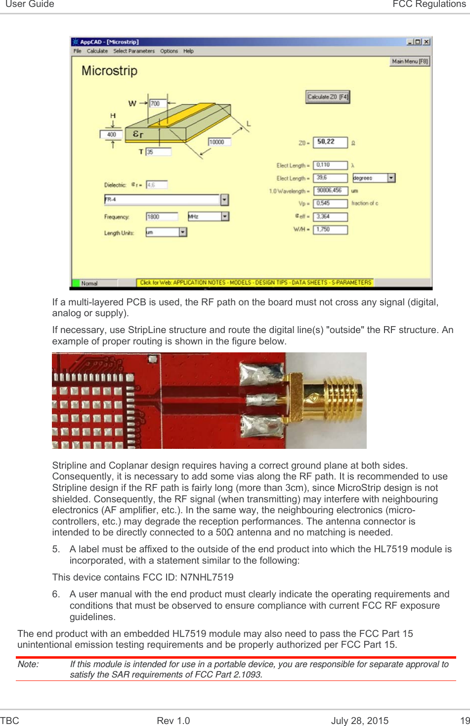  TBC  Rev 1.0  July 28, 2015  19 User Guide  FCC Regulations   If a multi-layered PCB is used, the RF path on the board must not cross any signal (digital, analog or supply).  If necessary, use StripLine structure and route the digital line(s) &quot;outside&quot; the RF structure. An example of proper routing is shown in the figure below.   Stripline and Coplanar design requires having a correct ground plane at both sides. Consequently, it is necessary to add some vias along the RF path. It is recommended to use Stripline design if the RF path is fairly long (more than 3cm), since MicroStrip design is not shielded. Consequently, the RF signal (when transmitting) may interfere with neighbouring electronics (AF amplifier, etc.). In the same way, the neighbouring electronics (micro-controllers, etc.) may degrade the reception performances. The antenna connector is intended to be directly connected to a 50Ω antenna and no matching is needed. 5.  A label must be affixed to the outside of the end product into which the HL7519 module is incorporated, with a statement similar to the following: This device contains FCC ID: N7NHL7519  6.  A user manual with the end product must clearly indicate the operating requirements and conditions that must be observed to ensure compliance with current FCC RF exposure guidelines. The end product with an embedded HL7519 module may also need to pass the FCC Part 15 unintentional emission testing requirements and be properly authorized per FCC Part 15. Note:   If this module is intended for use in a portable device, you are responsible for separate approval to satisfy the SAR requirements of FCC Part 2.1093.  