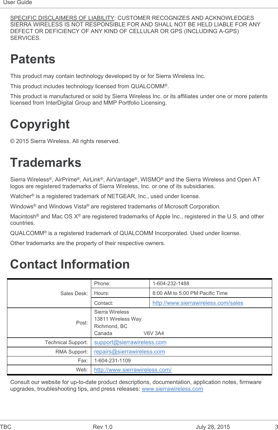  TBC  Rev 1.0  July 28, 2015  3 User Guide   SPECIFIC DISCLAIMERS OF LIABILITY: CUSTOMER RECOGNIZES AND ACKNOWLEDGES SIERRA WIRELESS IS NOT RESPONSIBLE FOR AND SHALL NOT BE HELD LIABLE FOR ANY DEFECT OR DEFICIENCY OF ANY KIND OF CELLULAR OR GPS (INCLUDING A-GPS) SERVICES. Patents This product may contain technology developed by or for Sierra Wireless Inc. This product includes technology licensed from QUALCOMM®. This product is manufactured or sold by Sierra Wireless Inc. or its affiliates under one or more patents licensed from InterDigital Group and MMP Portfolio Licensing. Copyright © 2015 Sierra Wireless. All rights reserved. Trademarks Sierra Wireless®, AirPrime®, AirLink®, AirVantage®, WISMO® and the Sierra Wireless and Open AT logos are registered trademarks of Sierra Wireless, Inc. or one of its subsidiaries. Watcher® is a registered trademark of NETGEAR, Inc., used under license. Windows® and Windows Vista® are registered trademarks of Microsoft Corporation. Macintosh® and Mac OS X® are registered trademarks of Apple Inc., registered in the U.S. and other countries. QUALCOMM® is a registered trademark of QUALCOMM Incorporated. Used under license. Other trademarks are the property of their respective owners. Contact Information Sales Desk: Phone:  1-604-232-1488 Hours:  8:00 AM to 5:00 PM Pacific Time Contact:  http://www.sierrawireless.com/sales Post: Sierra Wireless 13811 Wireless Way Richmond, BC Canada                      V6V 3A4 Technical Support:  support@sierrawireless.com RMA Support:  repairs@sierrawireless.com Fax:  1-604-231-1109 Web:  http://www.sierrawireless.com/ Consult our website for up-to-date product descriptions, documentation, application notes, firmware upgrades, troubleshooting tips, and press releases: www.sierrawireless.com 