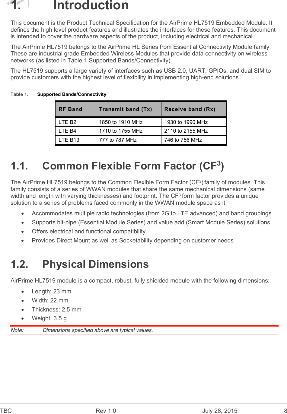  TBC  Rev 1.0  July 28, 2015  8 1.  Introduction This document is the Product Technical Specification for the AirPrime HL7519 Embedded Module. It defines the high level product features and illustrates the interfaces for these features. This document is intended to cover the hardware aspects of the product, including electrical and mechanical. The AirPrime HL7519 belongs to the AirPrime HL Series from Essential Connectivity Module family. These are industrial grade Embedded Wireless Modules that provide data connectivity on wireless networks (as listed in Table 1 Supported Bands/Connectivity).  The HL7519 supports a large variety of interfaces such as USB 2.0, UART, GPIOs, and dual SIM to provide customers with the highest level of flexibility in implementing high-end solutions. Table 1.  Supported Bands/Connectivity RF Band  Transmit band (Tx)  Receive band (Rx) LTE B2  1850 to 1910 MHz  1930 to 1990 MHz LTE B4  1710 to 1755 MHz  2110 to 2155 MHz LTE B13  777 to 787 MHz  746 to 756 MHz 1.1.  Common Flexible Form Factor (CF3)  The AirPrime HL7519 belongs to the Common Flexible Form Factor (CF3) family of modules. This family consists of a series of WWAN modules that share the same mechanical dimensions (same width and length with varying thicknesses) and footprint. The CF3 form factor provides a unique solution to a series of problems faced commonly in the WWAN module space as it:   Accommodates multiple radio technologies (from 2G to LTE advanced) and band groupings   Supports bit-pipe (Essential Module Series) and value add (Smart Module Series) solutions   Offers electrical and functional compatibility    Provides Direct Mount as well as Socketability depending on customer needs 1.2.  Physical Dimensions AirPrime HL7519 module is a compact, robust, fully shielded module with the following dimensions:   Length: 23 mm   Width: 22 mm   Thickness: 2.5 mm   Weight: 3.5 g Note:   Dimensions specified above are typical values. 