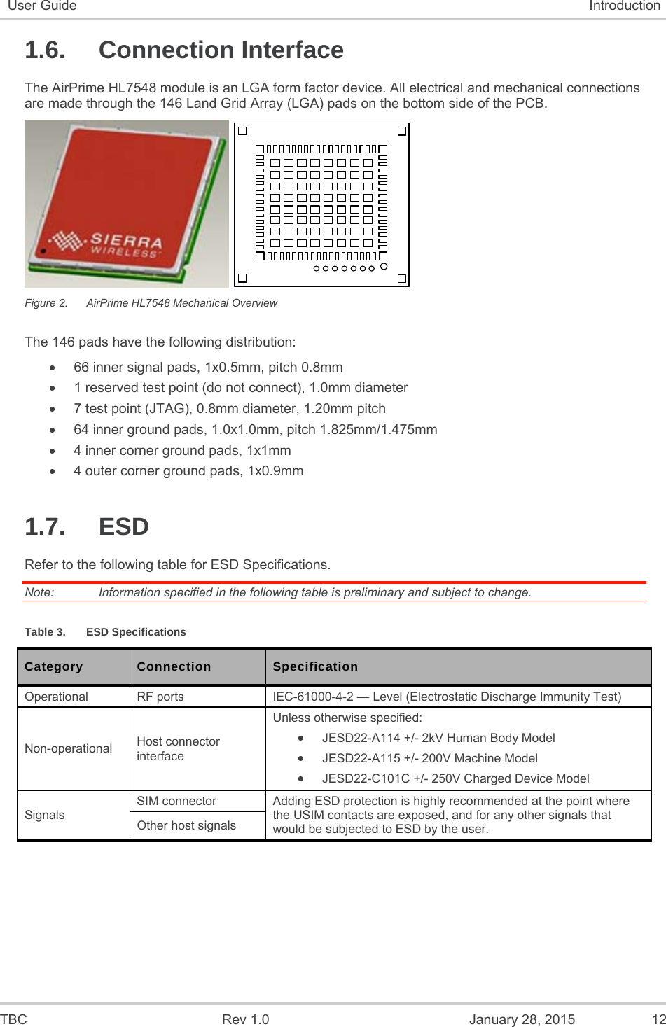  TBC  Rev 1.0  January 28, 2015  12 User Guide  Introduction 1.6. Connection Interface The AirPrime HL7548 module is an LGA form factor device. All electrical and mechanical connections are made through the 146 Land Grid Array (LGA) pads on the bottom side of the PCB.   Figure 2.  AirPrime HL7548 Mechanical Overview The 146 pads have the following distribution:   66 inner signal pads, 1x0.5mm, pitch 0.8mm   1 reserved test point (do not connect), 1.0mm diameter   7 test point (JTAG), 0.8mm diameter, 1.20mm pitch   64 inner ground pads, 1.0x1.0mm, pitch 1.825mm/1.475mm   4 inner corner ground pads, 1x1mm   4 outer corner ground pads, 1x0.9mm 1.7. ESD Refer to the following table for ESD Specifications. Note:   Information specified in the following table is preliminary and subject to change. Table 3.  ESD Specifications Category  Connection  Specification Operational  RF ports  IEC-61000-4-2 — Level (Electrostatic Discharge Immunity Test) Non-operational  Host connector interface Unless otherwise specified:  JESD22-A114 +/- 2kV Human Body Model  JESD22-A115 +/- 200V Machine Model  JESD22-C101C +/- 250V Charged Device Model Signals SIM connector  Adding ESD protection is highly recommended at the point where the USIM contacts are exposed, and for any other signals that would be subjected to ESD by the user. Other host signals 