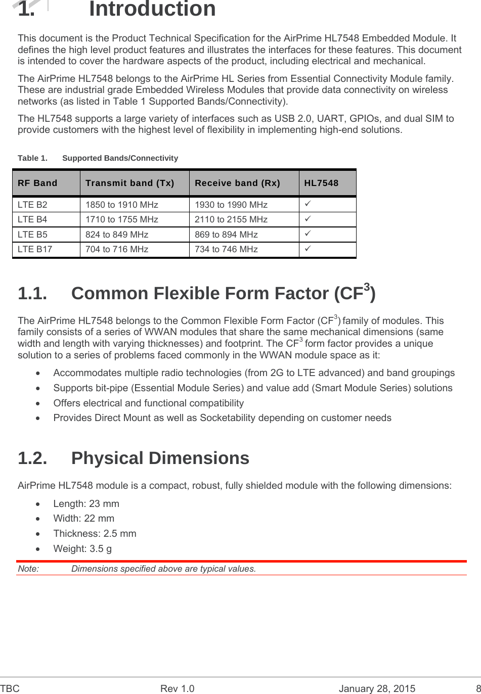  TBC  Rev 1.0  January 28, 2015  8 1. Introduction This document is the Product Technical Specification for the AirPrime HL7548 Embedded Module. It defines the high level product features and illustrates the interfaces for these features. This document is intended to cover the hardware aspects of the product, including electrical and mechanical. The AirPrime HL7548 belongs to the AirPrime HL Series from Essential Connectivity Module family. These are industrial grade Embedded Wireless Modules that provide data connectivity on wireless networks (as listed in Table 1 Supported Bands/Connectivity).  The HL7548 supports a large variety of interfaces such as USB 2.0, UART, GPIOs, and dual SIM to provide customers with the highest level of flexibility in implementing high-end solutions. Table 1.  Supported Bands/Connectivity RF Band  Transmit band (Tx)  Receive band (Rx)  HL7548 LTE B2  1850 to 1910 MHz  1930 to 1990 MHz   LTE B4  1710 to 1755 MHz  2110 to 2155 MHz   LTE B5  824 to 849 MHz  869 to 894 MHz   LTE B17  704 to 716 MHz  734 to 746 MHz   1.1.  Common Flexible Form Factor (CF3)    The AirPrime HL7548 belongs to the Common Flexible Form Factor (CF3) family of modules. This family consists of a series of WWAN modules that share the same mechanical dimensions (same width and length with varying thicknesses) and footprint. The CF3 form factor provides a unique solution to a series of problems faced commonly in the WWAN module space as it:   Accommodates multiple radio technologies (from 2G to LTE advanced) and band groupings   Supports bit-pipe (Essential Module Series) and value add (Smart Module Series) solutions   Offers electrical and functional compatibility    Provides Direct Mount as well as Socketability depending on customer needs 1.2. Physical Dimensions AirPrime HL7548 module is a compact, robust, fully shielded module with the following dimensions:   Length: 23 mm   Width: 22 mm  Thickness: 2.5 mm   Weight: 3.5 g Note:   Dimensions specified above are typical values. 