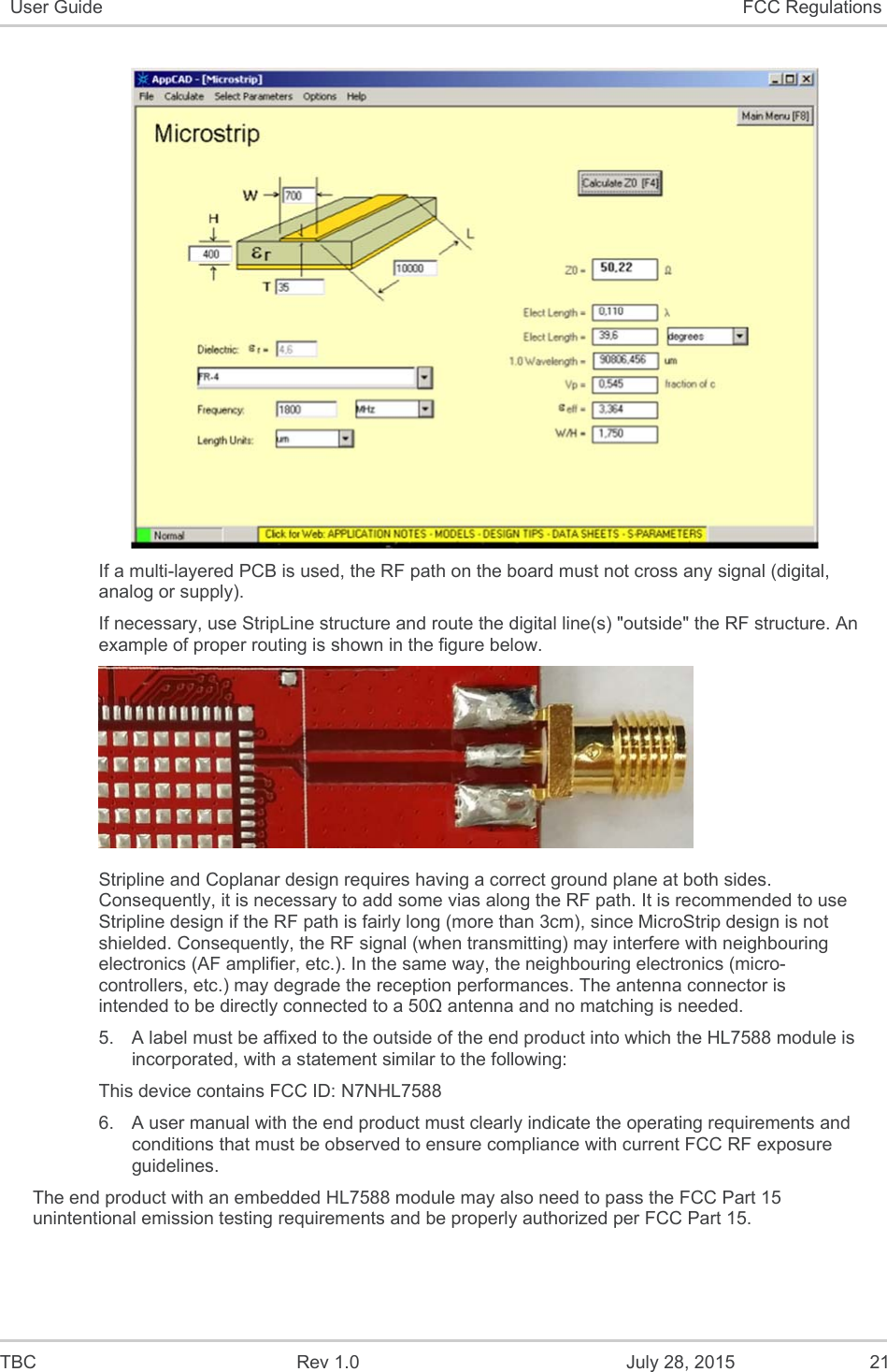  TBC  Rev 1.0  July 28, 2015  21 User Guide  FCC Regulations   If a multi-layered PCB is used, the RF path on the board must not cross any signal (digital, analog or supply).  If necessary, use StripLine structure and route the digital line(s) &quot;outside&quot; the RF structure. An example of proper routing is shown in the figure below.   Stripline and Coplanar design requires having a correct ground plane at both sides. Consequently, it is necessary to add some vias along the RF path. It is recommended to use Stripline design if the RF path is fairly long (more than 3cm), since MicroStrip design is not shielded. Consequently, the RF signal (when transmitting) may interfere with neighbouring electronics (AF amplifier, etc.). In the same way, the neighbouring electronics (micro-controllers, etc.) may degrade the reception performances. The antenna connector is intended to be directly connected to a 50Ω antenna and no matching is needed. 5.  A label must be affixed to the outside of the end product into which the HL7588 module is incorporated, with a statement similar to the following: This device contains FCC ID: N7NHL7588  6.  A user manual with the end product must clearly indicate the operating requirements and conditions that must be observed to ensure compliance with current FCC RF exposure guidelines. The end product with an embedded HL7588 module may also need to pass the FCC Part 15 unintentional emission testing requirements and be properly authorized per FCC Part 15.   