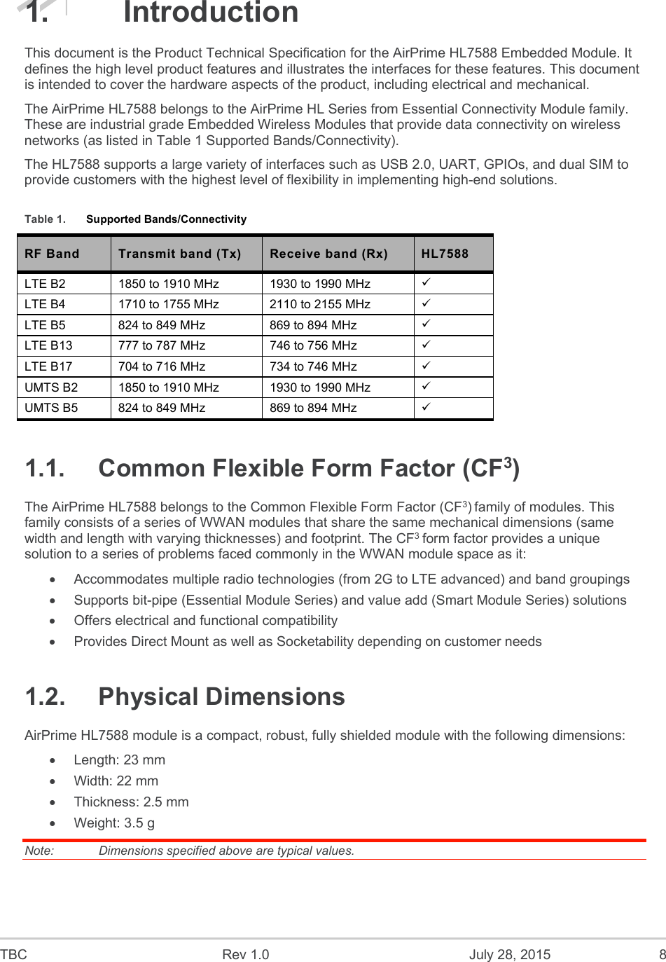  TBC  Rev 1.0  July 28, 2015  8 1.  Introduction This document is the Product Technical Specification for the AirPrime HL7588 Embedded Module. It defines the high level product features and illustrates the interfaces for these features. This document is intended to cover the hardware aspects of the product, including electrical and mechanical. The AirPrime HL7588 belongs to the AirPrime HL Series from Essential Connectivity Module family. These are industrial grade Embedded Wireless Modules that provide data connectivity on wireless networks (as listed in Table 1 Supported Bands/Connectivity).  The HL7588 supports a large variety of interfaces such as USB 2.0, UART, GPIOs, and dual SIM to provide customers with the highest level of flexibility in implementing high-end solutions. Table 1.  Supported Bands/Connectivity RF Band  Transmit band (Tx)  Receive band (Rx)  HL7588 LTE B2  1850 to 1910 MHz  1930 to 1990 MHz   LTE B4  1710 to 1755 MHz  2110 to 2155 MHz   LTE B5  824 to 849 MHz  869 to 894 MHz   LTE B13  777 to 787 MHz  746 to 756 MHz   LTE B17  704 to 716 MHz  734 to 746 MHz   UMTS B2  1850 to 1910 MHz  1930 to 1990 MHz   UMTS B5  824 to 849 MHz  869 to 894 MHz   1.1.  Common Flexible Form Factor (CF3)  The AirPrime HL7588 belongs to the Common Flexible Form Factor (CF3) family of modules. This family consists of a series of WWAN modules that share the same mechanical dimensions (same width and length with varying thicknesses) and footprint. The CF3 form factor provides a unique solution to a series of problems faced commonly in the WWAN module space as it:   Accommodates multiple radio technologies (from 2G to LTE advanced) and band groupings   Supports bit-pipe (Essential Module Series) and value add (Smart Module Series) solutions   Offers electrical and functional compatibility    Provides Direct Mount as well as Socketability depending on customer needs 1.2.  Physical Dimensions AirPrime HL7588 module is a compact, robust, fully shielded module with the following dimensions:   Length: 23 mm   Width: 22 mm   Thickness: 2.5 mm   Weight: 3.5 g Note:   Dimensions specified above are typical values. 