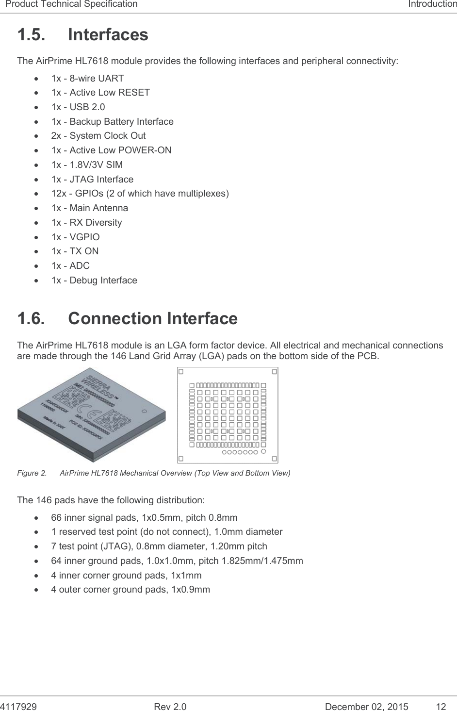  4117929  Rev 2.0  December 02, 2015  12 Product Technical Specification  Introduction 1.5.  Interfaces The AirPrime HL7618 module provides the following interfaces and peripheral connectivity:  1x - 8-wire UART   1x - Active Low RESET   1x - USB 2.0   1x - Backup Battery Interface   2x - System Clock Out   1x - Active Low POWER-ON   1x - 1.8V/3V SIM   1x - JTAG Interface    12x - GPIOs (2 of which have multiplexes)   1x - Main Antenna   1x - RX Diversity  1x - VGPIO  1x - TX ON   1x - ADC   1x - Debug Interface 1.6.  Connection Interface The AirPrime HL7618 module is an LGA form factor device. All electrical and mechanical connections are made through the 146 Land Grid Array (LGA) pads on the bottom side of the PCB.     Figure 2.  AirPrime HL7618 Mechanical Overview (Top View and Bottom View) The 146 pads have the following distribution:   66 inner signal pads, 1x0.5mm, pitch 0.8mm   1 reserved test point (do not connect), 1.0mm diameter   7 test point (JTAG), 0.8mm diameter, 1.20mm pitch   64 inner ground pads, 1.0x1.0mm, pitch 1.825mm/1.475mm   4 inner corner ground pads, 1x1mm   4 outer corner ground pads, 1x0.9mm 