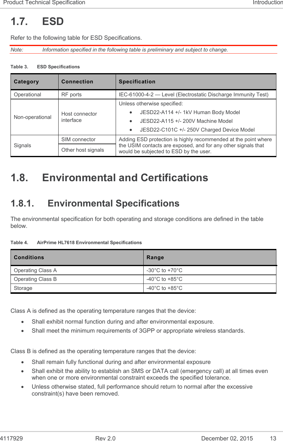  4117929  Rev 2.0  December 02, 2015  13 Product Technical Specification  Introduction 1.7.  ESD Refer to the following table for ESD Specifications. Note:   Information specified in the following table is preliminary and subject to change. Table 3.  ESD Specifications Category  Connection  Specification Operational  RF ports  IEC-61000-4-2 — Level (Electrostatic Discharge Immunity Test) Non-operational  Host connector interface Unless otherwise specified:  JESD22-A114 +/- 1kV Human Body Model  JESD22-A115 +/- 200V Machine Model  JESD22-C101C +/- 250V Charged Device Model Signals SIM connector  Adding ESD protection is highly recommended at the point where the USIM contacts are exposed, and for any other signals that would be subjected to ESD by the user. Other host signals 1.8.  Environmental and Certifications 1.8.1.  Environmental Specifications The environmental specification for both operating and storage conditions are defined in the table below. Table 4.  AirPrime HL7618 Environmental Specifications Conditions  Range Operating Class A  -30°C to +70°C Operating Class B  -40°C to +85°C Storage  -40°C to +85°C  Class A is defined as the operating temperature ranges that the device:    Shall exhibit normal function during and after environmental exposure.    Shall meet the minimum requirements of 3GPP or appropriate wireless standards.   Class B is defined as the operating temperature ranges that the device:     Shall remain fully functional during and after environmental exposure    Shall exhibit the ability to establish an SMS or DATA call (emergency call) at all times even when one or more environmental constraint exceeds the specified tolerance.    Unless otherwise stated, full performance should return to normal after the excessive constraint(s) have been removed.   