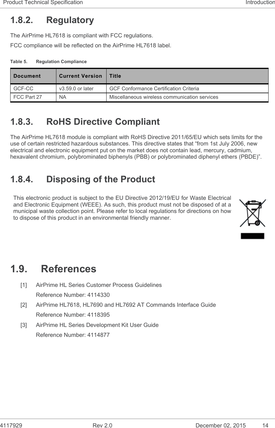  4117929  Rev 2.0  December 02, 2015  14 Product Technical Specification  Introduction 1.8.2.  Regulatory The AirPrime HL7618 is compliant with FCC regulations. FCC compliance will be reflected on the AirPrime HL7618 label. Table 5.  Regulation Compliance Document  Current Version  Title GCF-CC  v3.59.0 or later   GCF Conformance Certification Criteria FCC Part 27  NA  Miscellaneous wireless communication services 1.8.3.  RoHS Directive Compliant The AirPrime HL7618 module is compliant with RoHS Directive 2011/65/EU which sets limits for the use of certain restricted hazardous substances. This directive states that “from 1st July 2006, new electrical and electronic equipment put on the market does not contain lead, mercury, cadmium, hexavalent chromium, polybrominated biphenyls (PBB) or polybrominated diphenyl ethers (PBDE)”. 1.8.4.  Disposing of the Product This electronic product is subject to the EU Directive 2012/19/EU for Waste Electrical and Electronic Equipment (WEEE). As such, this product must not be disposed of at a municipal waste collection point. Please refer to local regulations for directions on how to dispose of this product in an environmental friendly manner.  1.9.  References [1]  AirPrime HL Series Customer Process Guidelines Reference Number: 4114330 [2]  AirPrime HL7618, HL7690 and HL7692 AT Commands Interface Guide Reference Number: 4118395 [3]  AirPrime HL Series Development Kit User Guide Reference Number: 4114877 