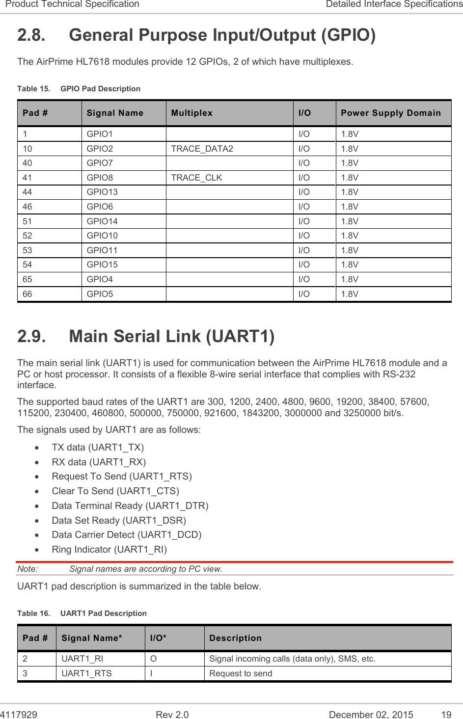  4117929  Rev 2.0  December 02, 2015  19 Product Technical Specification  Detailed Interface Specifications 2.8.  General Purpose Input/Output (GPIO) The AirPrime HL7618 modules provide 12 GPIOs, 2 of which have multiplexes. Table 15.  GPIO Pad Description Pad # Signal Name Multiplex I/O Power Supply Domain 1  GPIO1    I/O  1.8V 10  GPIO2  TRACE_DATA2  I/O  1.8V 40  GPIO7    I/O  1.8V 41  GPIO8  TRACE_CLK  I/O  1.8V 44  GPIO13    I/O  1.8V 46  GPIO6    I/O  1.8V 51  GPIO14    I/O  1.8V 52  GPIO10    I/O  1.8V 53  GPIO11    I/O  1.8V 54  GPIO15    I/O  1.8V 65  GPIO4    I/O  1.8V 66  GPIO5    I/O  1.8V 2.9.  Main Serial Link (UART1) The main serial link (UART1) is used for communication between the AirPrime HL7618 module and a PC or host processor. It consists of a flexible 8-wire serial interface that complies with RS-232 interface. The supported baud rates of the UART1 are 300, 1200, 2400, 4800, 9600, 19200, 38400, 57600, 115200, 230400, 460800, 500000, 750000, 921600, 1843200, 3000000 and 3250000 bit/s. The signals used by UART1 are as follows:   TX data (UART1_TX)   RX data (UART1_RX)   Request To Send (UART1_RTS)   Clear To Send (UART1_CTS)   Data Terminal Ready (UART1_DTR)   Data Set Ready (UART1_DSR)   Data Carrier Detect (UART1_DCD)   Ring Indicator (UART1_RI) Note:   Signal names are according to PC view. UART1 pad description is summarized in the table below. Table 16.  UART1 Pad Description Pad #  Signal Name*  I/O*  Description 2  UART1_RI  O  Signal incoming calls (data only), SMS, etc. 3  UART1_RTS  I  Request to send  