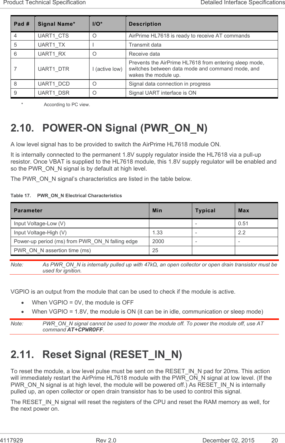  4117929  Rev 2.0  December 02, 2015  20 Product Technical Specification  Detailed Interface Specifications Pad #  Signal Name*  I/O*  Description 4  UART1_CTS  O  AirPrime HL7618 is ready to receive AT commands 5  UART1_TX  I  Transmit data 6  UART1_RX  O  Receive data 7  UART1_DTR  I (active low) Prevents the AirPrime HL7618 from entering sleep mode, switches between data mode and command mode, and wakes the module up. 8  UART1_DCD  O  Signal data connection in progress 9  UART1_DSR  O  Signal UART interface is ON *    According to PC view. 2.10.  POWER-ON Signal (PWR_ON_N) A low level signal has to be provided to switch the AirPrime HL7618 module ON. It is internally connected to the permanent 1.8V supply regulator inside the HL7618 via a pull-up resistor. Once VBAT is supplied to the HL7618 module, this 1.8V supply regulator will be enabled and so the PWR_ON_N signal is by default at high level. The PWR_ON_N signal’s characteristics are listed in the table below. Table 17.  PWR_ON_N Electrical Characteristics Parameter  Min  Typical  Max Input Voltage-Low (V)    -  0.51 Input Voltage-High (V)  1.33  -  2.2 Power-up period (ms) from PWR_ON_N falling edge   2000  -  - PWR_ON_N assertion time (ms)  25     Note:   As PWR_ON_N is internally pulled up with 47kΩ, an open collector or open drain transistor must be used for ignition.  VGPIO is an output from the module that can be used to check if the module is active.   When VGPIO = 0V, the module is OFF   When VGPIO = 1.8V, the module is ON (it can be in idle, communication or sleep mode) Note:   PWR_ON_N signal cannot be used to power the module off. To power the module off, use AT command AT+CPWROFF. 2.11.  Reset Signal (RESET_IN_N) To reset the module, a low level pulse must be sent on the RESET_IN_N pad for 20ms. This action will immediately restart the AirPrime HL7618 module with the PWR_ON_N signal at low level. (If the PWR_ON_N signal is at high level, the module will be powered off.) As RESET_IN_N is internally pulled up, an open collector or open drain transistor has to be used to control this signal. The RESET_IN_N signal will reset the registers of the CPU and reset the RAM memory as well, for the next power on. 