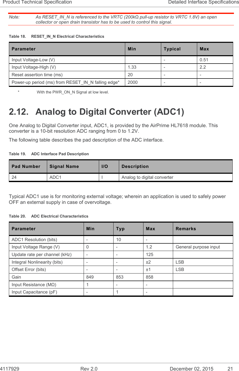  4117929  Rev 2.0  December 02, 2015  21 Product Technical Specification  Detailed Interface Specifications Note:   As RESET_IN_N is referenced to the VRTC (200kΩ pull-up resistor to VRTC 1.8V) an open collector or open drain transistor has to be used to control this signal. Table 18.  RESET_IN_N Electrical Characteristics Parameter  Min  Typical  Max Input Voltage-Low (V)    -  0.51 Input Voltage-High (V)  1.33  -  2.2 Reset assertion time (ms)  20  -  - Power-up period (ms) from RESET_IN_N falling edge*  2000  -  - *    With the PWR_ON_N Signal at low level. 2.12.  Analog to Digital Converter (ADC1) One Analog to Digital Converter input, ADC1, is provided by the AirPrime HL7618 module. This converter is a 10-bit resolution ADC ranging from 0 to 1.2V. The following table describes the pad description of the ADC interface. Table 19.  ADC Interface Pad Description Pad Number Signal Name I/O Description 24  ADC1  I  Analog to digital converter  Typical ADC1 use is for monitoring external voltage; wherein an application is used to safely power OFF an external supply in case of overvoltage.  Table 20.  ADC Electrical Characteristics Parameter  Min  Typ  Max  Remarks ADC1 Resolution (bits)  -  10  -    Input Voltage Range (V)  0  -  1.2  General purpose input Update rate per channel (kHz)  -  -  125   Integral Nonlinearity (bits)  -  -  ±2  LSB Offset Error (bits)  -  -  ±1  LSB Gain  849  853  858   Input Resistance (MΩ)  1  -  -   Input Capacitance (pF)  -  1  -   