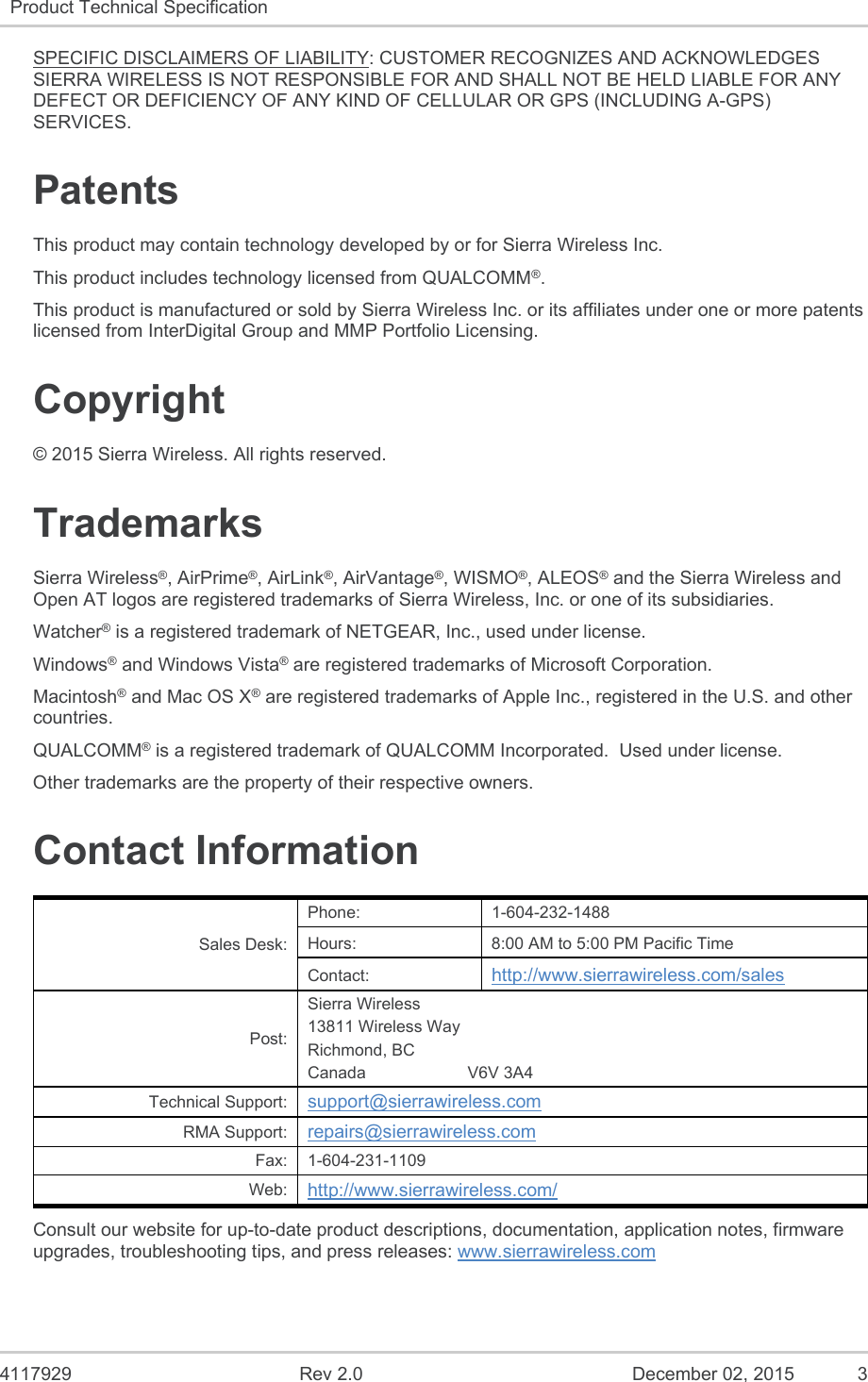  4117929  Rev 2.0  December 02, 2015  3 Product Technical Specification   SPECIFIC DISCLAIMERS OF LIABILITY: CUSTOMER RECOGNIZES AND ACKNOWLEDGES SIERRA WIRELESS IS NOT RESPONSIBLE FOR AND SHALL NOT BE HELD LIABLE FOR ANY DEFECT OR DEFICIENCY OF ANY KIND OF CELLULAR OR GPS (INCLUDING A-GPS) SERVICES. Patents This product may contain technology developed by or for Sierra Wireless Inc. This product includes technology licensed from QUALCOMM®. This product is manufactured or sold by Sierra Wireless Inc. or its affiliates under one or more patents licensed from InterDigital Group and MMP Portfolio Licensing. Copyright © 2015 Sierra Wireless. All rights reserved. Trademarks Sierra Wireless®, AirPrime®, AirLink®, AirVantage®, WISMO®, ALEOS® and the Sierra Wireless and Open AT logos are registered trademarks of Sierra Wireless, Inc. or one of its subsidiaries. Watcher® is a registered trademark of NETGEAR, Inc., used under license. Windows® and Windows Vista® are registered trademarks of Microsoft Corporation. Macintosh® and Mac OS X® are registered trademarks of Apple Inc., registered in the U.S. and other countries. QUALCOMM® is a registered trademark of QUALCOMM Incorporated.  Used under license. Other trademarks are the property of their respective owners. Contact Information Sales Desk: Phone:  1-604-232-1488 Hours:  8:00 AM to 5:00 PM Pacific Time Contact:  http://www.sierrawireless.com/sales Post: Sierra Wireless 13811 Wireless Way Richmond, BC Canada                      V6V 3A4 Technical Support:  support@sierrawireless.com RMA Support:  repairs@sierrawireless.com Fax:  1-604-231-1109 Web:  http://www.sierrawireless.com/ Consult our website for up-to-date product descriptions, documentation, application notes, firmware upgrades, troubleshooting tips, and press releases: www.sierrawireless.com 