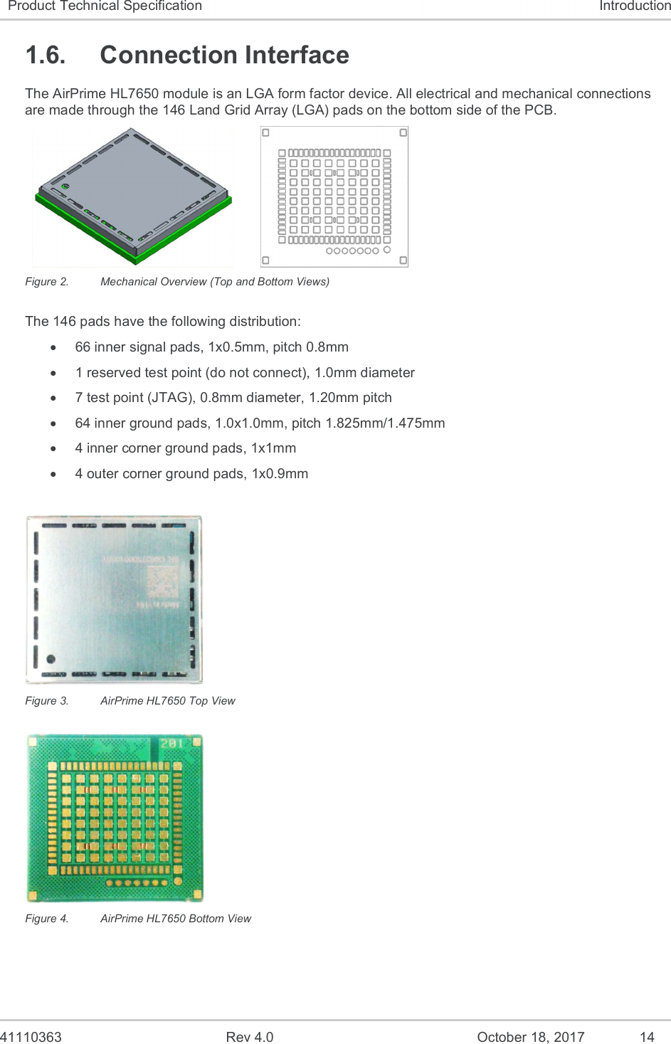   41110363  Rev 4.0  October 18, 2017  14 Product Technical Specification  Introduction 1.6.  Connection Interface The AirPrime HL7650 module is an LGA form factor device. All electrical and mechanical connections are made through the 146 Land Grid Array (LGA) pads on the bottom side of the PCB.       Figure 2.  Mechanical Overview (Top and Bottom Views) The 146 pads have the following distribution:   66 inner signal pads, 1x0.5mm, pitch 0.8mm   1 reserved test point (do not connect), 1.0mm diameter   7 test point (JTAG), 0.8mm diameter, 1.20mm pitch   64 inner ground pads, 1.0x1.0mm, pitch 1.825mm/1.475mm   4 inner corner ground pads, 1x1mm   4 outer corner ground pads, 1x0.9mm   Figure 3.  AirPrime HL7650 Top View  Figure 4.  AirPrime HL7650 Bottom View 