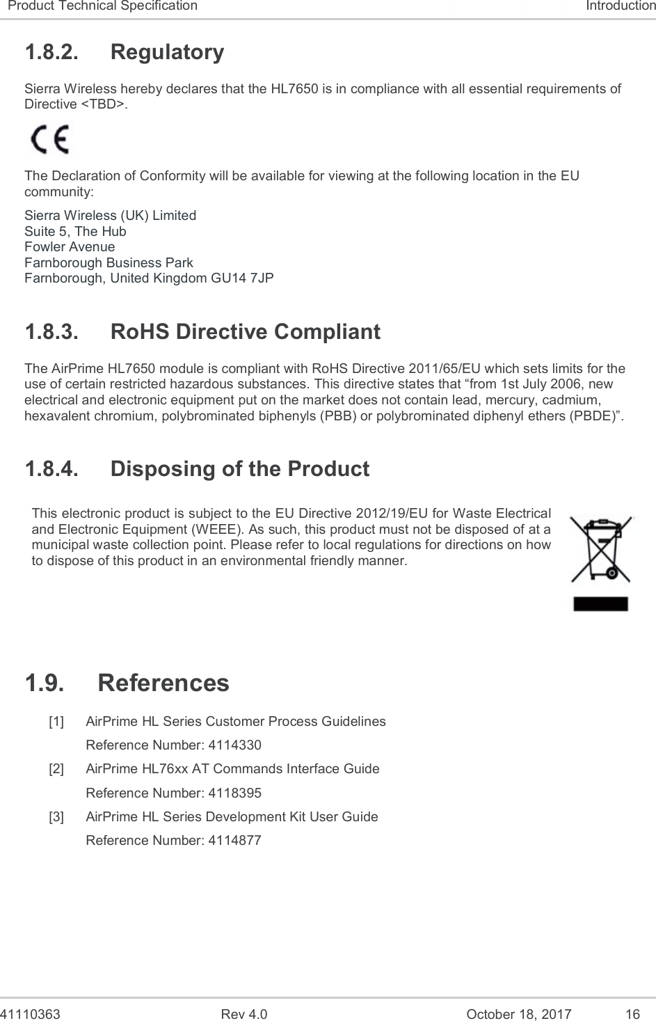   41110363  Rev 4.0  October 18, 2017  16 Product Technical Specification  Introduction 1.8.2.  Regulatory Sierra Wireless hereby declares that the HL7650 is in compliance with all essential requirements of Directive &lt;TBD&gt;.   The Declaration of Conformity will be available for viewing at the following location in the EU community: Sierra Wireless (UK) Limited Suite 5, The Hub Fowler Avenue Farnborough Business Park Farnborough, United Kingdom GU14 7JP 1.8.3.  RoHS Directive Compliant The AirPrime HL7650 module is compliant with RoHS Directive 2011/65/EU which sets limits for the use of certain restricted hazardous substances. This directive states that “from 1st July 2006, new electrical and electronic equipment put on the market does not contain lead, mercury, cadmium, hexavalent chromium, polybrominated biphenyls (PBB) or polybrominated diphenyl ethers (PBDE)”. 1.8.4.  Disposing of the Product This electronic product is subject to the EU Directive 2012/19/EU for Waste Electrical and Electronic Equipment (WEEE). As such, this product must not be disposed of at a municipal waste collection point. Please refer to local regulations for directions on how to dispose of this product in an environmental friendly manner.  1.9.  References [1]  AirPrime HL Series Customer Process Guidelines Reference Number: 4114330 [2]  AirPrime HL76xx AT Commands Interface Guide Reference Number: 4118395 [3]  AirPrime HL Series Development Kit User Guide Reference Number: 4114877  