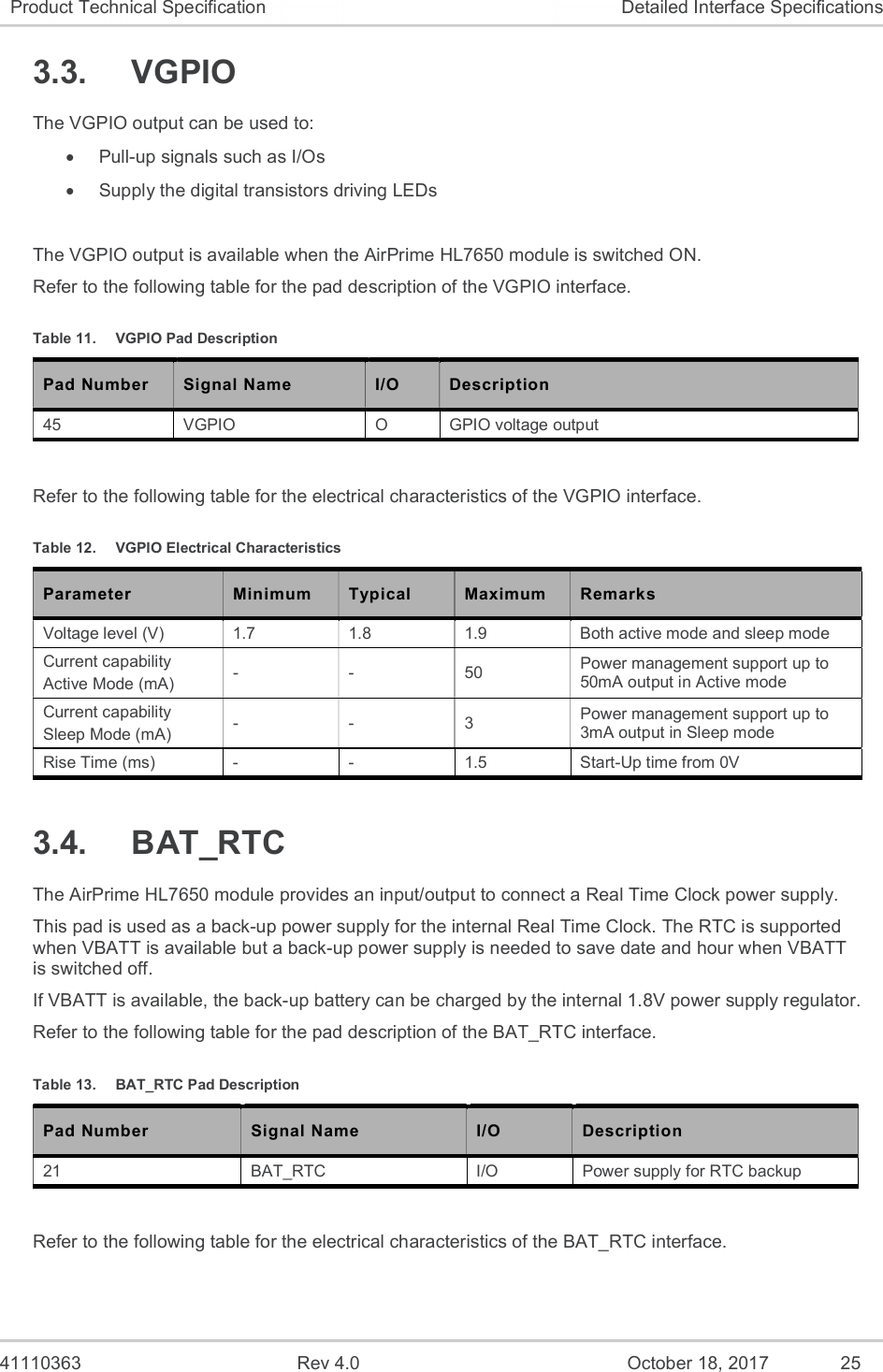   41110363  Rev 4.0  October 18, 2017  25 Product Technical Specification  Detailed Interface Specifications 3.3.  VGPIO The VGPIO output can be used to:   Pull-up signals such as I/Os   Supply the digital transistors driving LEDs  The VGPIO output is available when the AirPrime HL7650 module is switched ON. Refer to the following table for the pad description of the VGPIO interface. Table 11.  VGPIO Pad Description Pad Number Signal Name I/O Description 45  VGPIO  O  GPIO voltage output  Refer to the following table for the electrical characteristics of the VGPIO interface. Table 12.  VGPIO Electrical Characteristics Parameter  Minimum  Typical  Maximum  Remarks Voltage level (V)  1.7  1.8  1.9  Both active mode and sleep mode Current capability Active Mode (mA)  -  -  50  Power management support up to 50mA output in Active mode Current capability Sleep Mode (mA)  -  -  3  Power management support up to 3mA output in Sleep mode Rise Time (ms)  -  -  1.5  Start-Up time from 0V 3.4.  BAT_RTC The AirPrime HL7650 module provides an input/output to connect a Real Time Clock power supply. This pad is used as a back-up power supply for the internal Real Time Clock. The RTC is supported when VBATT is available but a back-up power supply is needed to save date and hour when VBATT is switched off. If VBATT is available, the back-up battery can be charged by the internal 1.8V power supply regulator. Refer to the following table for the pad description of the BAT_RTC interface. Table 13.  BAT_RTC Pad Description Pad Number Signal Name I/O Description 21  BAT_RTC  I/O  Power supply for RTC backup  Refer to the following table for the electrical characteristics of the BAT_RTC interface. 