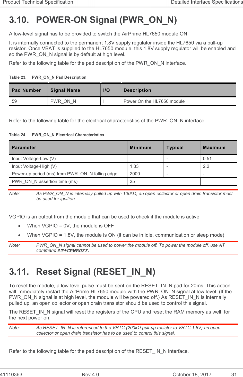   41110363  Rev 4.0  October 18, 2017  31 Product Technical Specification  Detailed Interface Specifications 3.10.  POWER-ON Signal (PWR_ON_N) A low-level signal has to be provided to switch the AirPrime HL7650 module ON. It is internally connected to the permanent 1.8V supply regulator inside the HL7650 via a pull-up resistor. Once VBAT is supplied to the HL7650 module, this 1.8V supply regulator will be enabled and so the PWR_ON_N signal is by default at high level. Refer to the following table for the pad description of the PWR_ON_N interface. Table 23.  PWR_ON_N Pad Description Pad Number Signal Name I/O Description 59  PWR_ON_N  I  Power On the HL7650 module   Refer to the following table for the electrical characteristics of the PWR_ON_N interface. Table 24.  PWR_ON_N Electrical Characteristics Parameter  Minimum  Typical  Maximum Input Voltage-Low (V)    -  0.51 Input Voltage-High (V)  1.33  -  2.2 Power-up period (ms) from PWR_ON_N falling edge   2000  -  - PWR_ON_N assertion time (ms)  25     Note:   As PWR_ON_N is internally pulled up with 100kΩ, an open collector or open drain transistor must be used for ignition.  VGPIO is an output from the module that can be used to check if the module is active.   When VGPIO = 0V, the module is OFF   When VGPIO = 1.8V, the module is ON (it can be in idle, communication or sleep mode) Note:   PWR_ON_N signal cannot be used to power the module off. To power the module off, use AT command AT+CPWROFF. 3.11.  Reset Signal (RESET_IN_N) To reset the module, a low-level pulse must be sent on the RESET_IN_N pad for 20ms. This action will immediately restart the AirPrime HL7650 module with the PWR_ON_N signal at low level. (If the PWR_ON_N signal is at high level, the module will be powered off.) As RESET_IN_N is internally pulled up, an open collector or open drain transistor should be used to control this signal. The RESET_IN_N signal will reset the registers of the CPU and reset the RAM memory as well, for the next power on. Note:   As RESET_IN_N is referenced to the VRTC (200kΩ pull-up resistor to VRTC 1.8V) an open collector or open drain transistor has to be used to control this signal.  Refer to the following table for the pad description of the RESET_IN_N interface. 