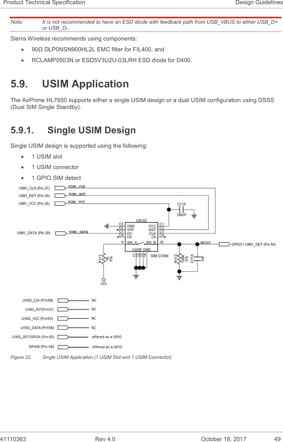   41110363  Rev 4.0  October 18, 2017  49 Product Technical Specification  Design Guidelines Note:   It is not recommended to have an ESD diode with feedback path from USB_VBUS to either USB_D+ or USB_D-. Sierra Wireless recommends using components:   90Ω DLP0NSN900HL2L EMC filter for FIL400, and   RCLAMP0503N or ESD5V3U2U-03LRH ESD diode for D400. 5.9.  USIM Application The AirPrime HL7650 supports either a single USIM design or a dual USIM configuration using DSSS (Dual SIM Single Standby). 5.9.1.  Single USIM Design Single USIM design is supported using the following:    1 USIM slot   1 USIM connector   1 GPIO SIM detect  Figure 22.  Single USIM Application (1 USIM Slot and 1 USIM Connector) 