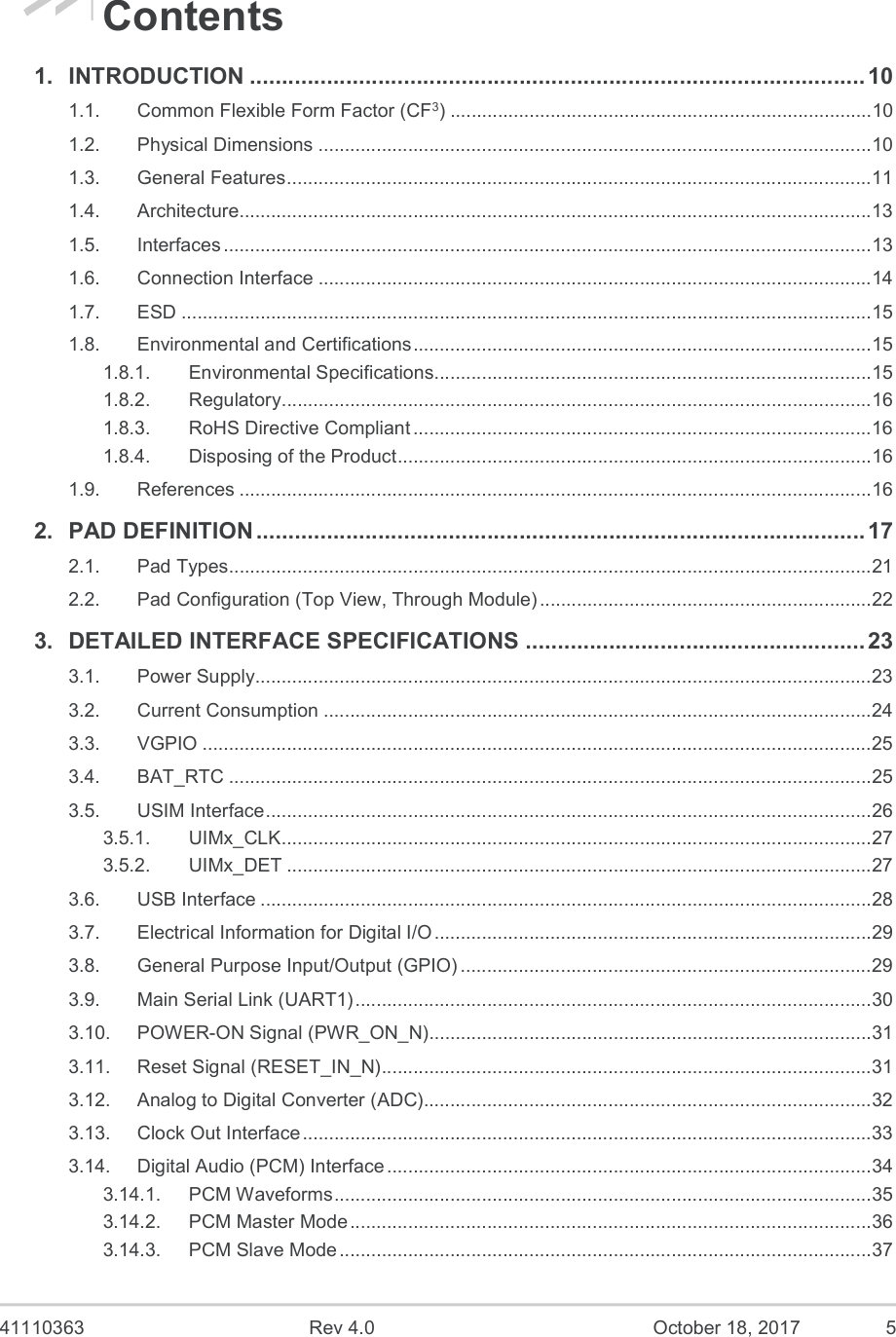  41110363  Rev 4.0  October 18, 2017  5 Contents 1. INTRODUCTION ................................................................................................ 10 1.1. Common Flexible Form Factor (CF3) ................................................................................ 10 1.2. Physical Dimensions ......................................................................................................... 10 1.3. General Features ............................................................................................................... 11 1.4. Architecture........................................................................................................................ 13 1.5. Interfaces ........................................................................................................................... 13 1.6. Connection Interface ......................................................................................................... 14 1.7. ESD ................................................................................................................................... 15 1.8. Environmental and Certifications ....................................................................................... 15 1.8.1. Environmental Specifications ................................................................................... 15 1.8.2. Regulatory ................................................................................................................ 16 1.8.3. RoHS Directive Compliant ....................................................................................... 16 1.8.4. Disposing of the Product .......................................................................................... 16 1.9. References ........................................................................................................................ 16 2. PAD DEFINITION ............................................................................................... 17 2.1. Pad Types .......................................................................................................................... 21 2.2. Pad Configuration (Top View, Through Module) ............................................................... 22 3. DETAILED INTERFACE SPECIFICATIONS ..................................................... 23 3.1. Power Supply..................................................................................................................... 23 3.2. Current Consumption ........................................................................................................ 24 3.3. VGPIO ............................................................................................................................... 25 3.4. BAT_RTC .......................................................................................................................... 25 3.5. USIM Interface ................................................................................................................... 26 3.5.1. UIMx_CLK ................................................................................................................ 27 3.5.2. UIMx_DET ............................................................................................................... 27 3.6. USB Interface .................................................................................................................... 28 3.7. Electrical Information for Digital I/O ................................................................................... 29 3.8. General Purpose Input/Output (GPIO) .............................................................................. 29 3.9. Main Serial Link (UART1) .................................................................................................. 30 3.10. POWER-ON Signal (PWR_ON_N).................................................................................... 31 3.11. Reset Signal (RESET_IN_N) ............................................................................................. 31 3.12. Analog to Digital Converter (ADC)..................................................................................... 32 3.13. Clock Out Interface ............................................................................................................ 33 3.14. Digital Audio (PCM) Interface ............................................................................................ 34 3.14.1. PCM Waveforms ...................................................................................................... 35 3.14.2. PCM Master Mode ................................................................................................... 36 3.14.3. PCM Slave Mode ..................................................................................................... 37 