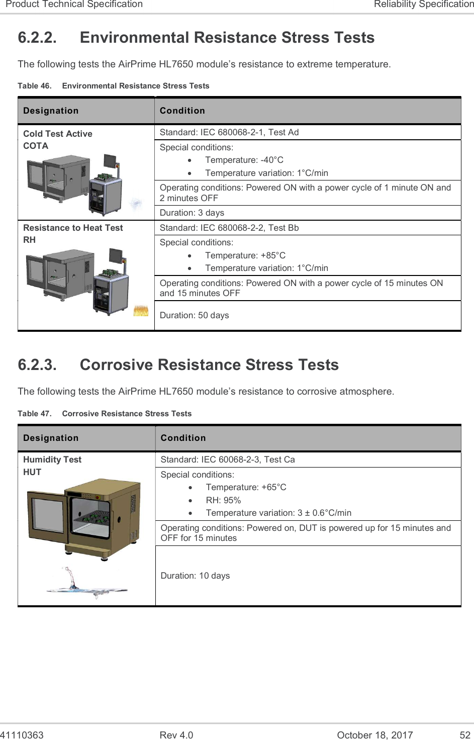  41110363  Rev 4.0  October 18, 2017  52 Product Technical Specification  Reliability Specification 6.2.2.  Environmental Resistance Stress Tests The following tests the AirPrime HL7650 module’s resistance to extreme temperature. Table 46.  Environmental Resistance Stress Tests Designation  Condition Cold Test Active COTA  Standard: IEC 680068-2-1, Test Ad Special conditions:   Temperature: -40°C   Temperature variation: 1°C/min Operating conditions: Powered ON with a power cycle of 1 minute ON and 2 minutes OFF Duration: 3 days Resistance to Heat Test RH   Standard: IEC 680068-2-2, Test Bb Special conditions:   Temperature: +85°C   Temperature variation: 1°C/min  Operating conditions: Powered ON with a power cycle of 15 minutes ON and 15 minutes OFF Duration: 50 days 6.2.3.  Corrosive Resistance Stress Tests The following tests the AirPrime HL7650 module’s resistance to corrosive atmosphere. Table 47.  Corrosive Resistance Stress Tests Designation  Condition Humidity Test HUT   Standard: IEC 60068-2-3, Test Ca Special conditions:   Temperature: +65°C   RH: 95%   Temperature variation: 3 ± 0.6°C/min  Operating conditions: Powered on, DUT is powered up for 15 minutes and OFF for 15 minutes Duration: 10 days 