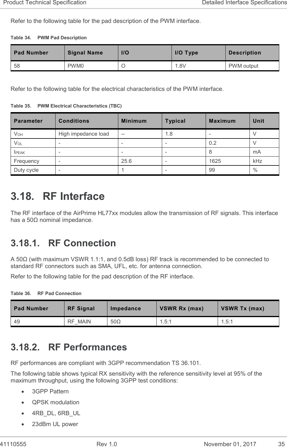   41110555  Rev 1.0  November 01, 2017  35 Product Technical Specification Detailed Interface Specifications Refer to the following table for the pad description of the PWM interface. Table 34.  PWM Pad Description Pad Number Signal Name I/O I/O Type Description 58 PWM0 O 1.8V PWM output  Refer to the following table for the electrical characteristics of the PWM interface. Table 35.  PWM Electrical Characteristics (TBC) Parameter Conditions Minimum Typical Maximum Unit VOH High impedance load -- 1.8 - V VOL - - - 0.2 V IPEAK - - - 8 mA Frequency - 25.6 - 1625 kHz Duty cycle - 1 - 99 % 3.18.  RF Interface The RF interface of the AirPrime HL77xx modules allow the transmission of RF signals. This interface has a 50Ω nominal impedance. 3.18.1.  RF Connection A 50Ω (with maximum VSWR 1.1:1, and 0.5dB loss) RF track is recommended to be connected to standard RF connectors such as SMA, UFL, etc. for antenna connection. Refer to the following table for the pad description of the RF interface. Table 36.  RF Pad Connection Pad Number RF Signal Impedance VSWR Rx (max) VSWR Tx (max) 49 RF_MAIN 50Ω 1.5:1 1.5:1 3.18.2.  RF Performances RF performances are compliant with 3GPP recommendation TS 36.101. The following table shows typical RX sensitivity with the reference sensitivity level at 95% of the maximum throughput, using the following 3GPP test conditions: • 3GPP Pattern • QPSK modulation • 4RB_DL, 6RB_UL • 23dBm UL power 