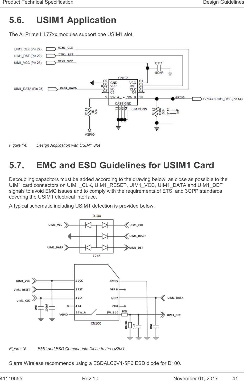   41110555  Rev 1.0  November 01, 2017  41 Product Technical Specification Design Guidelines 5.6.  USIM1 Application The AirPrime HL77xx modules support one USIM1 slot.   Figure 14.  Design Application with USIM1 Slot 5.7.  EMC and ESD Guidelines for USIM1 Card Decoupling capacitors must be added according to the drawing below, as close as possible to the UIM1 card connectors on UIM1_CLK, UIM1_RESET, UIM1_VCC, UIM1_DATA and UIM1_DET signals to avoid EMC issues and to comply with the requirements of ETSI and 3GPP standards covering the USIM1 electrical interface. A typical schematic including USIM1 detection is provided below.  Figure 15.   EMC and ESD Components Close to the USIM1. Sierra Wireless recommends using a ESDALC6V1-5P6 ESD diode for D100. 