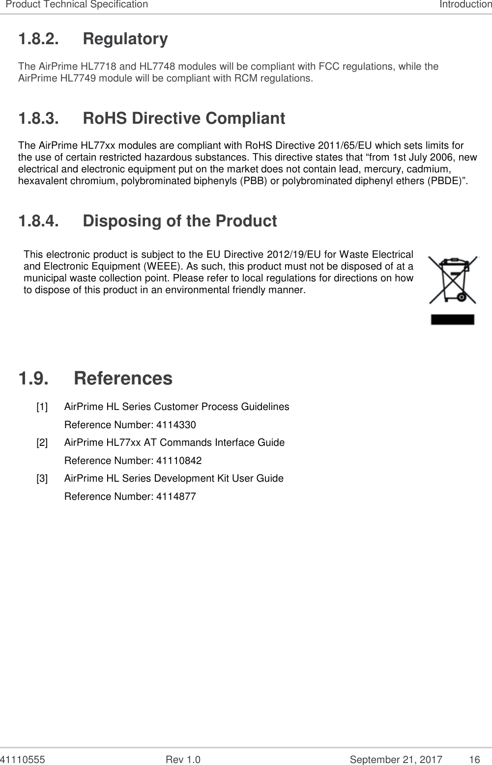   41110555  Rev 1.0  September 21, 2017  16 Product Technical Specification  Introduction 1.8.2.  Regulatory The AirPrime HL7718 and HL7748 modules will be compliant with FCC regulations, while the AirPrime HL7749 module will be compliant with RCM regulations. 1.8.3.  RoHS Directive Compliant The AirPrime HL77xx modules are compliant with RoHS Directive 2011/65/EU which sets limits for the use of certain restricted hazardous substances. This directive states that “from 1st July 2006, new electrical and electronic equipment put on the market does not contain lead, mercury, cadmium, hexavalent chromium, polybrominated biphenyls (PBB) or polybrominated diphenyl ethers (PBDE)”. 1.8.4.  Disposing of the Product This electronic product is subject to the EU Directive 2012/19/EU for Waste Electrical and Electronic Equipment (WEEE). As such, this product must not be disposed of at a municipal waste collection point. Please refer to local regulations for directions on how to dispose of this product in an environmental friendly manner.  1.9.  References [1]  AirPrime HL Series Customer Process Guidelines Reference Number: 4114330 [2]  AirPrime HL77xx AT Commands Interface Guide Reference Number: 41110842 [3]  AirPrime HL Series Development Kit User Guide Reference Number: 4114877 