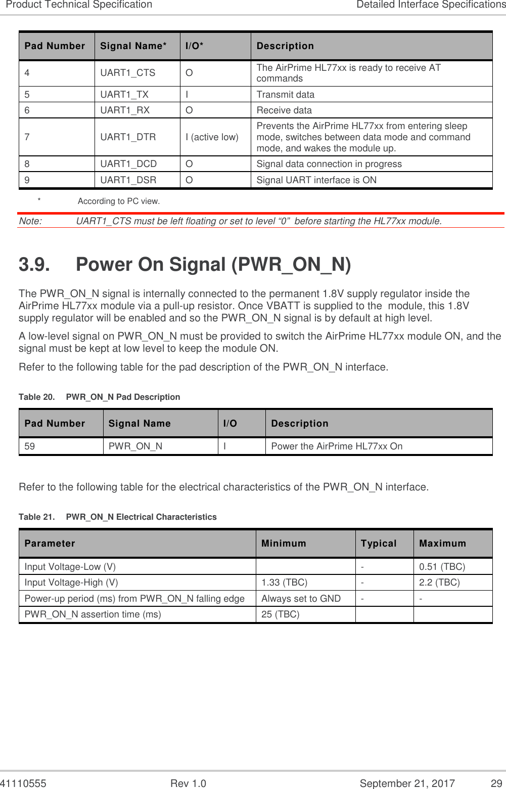   41110555  Rev 1.0  September 21, 2017  29 Product Technical Specification  Detailed Interface Specifications Pad Number  Signal Name*  I/O*  Description 4  UART1_CTS  O  The AirPrime HL77xx is ready to receive AT commands 5  UART1_TX  I  Transmit data 6  UART1_RX  O  Receive data 7  UART1_DTR  I (active low)  Prevents the AirPrime HL77xx from entering sleep mode, switches between data mode and command mode, and wakes the module up. 8  UART1_DCD  O  Signal data connection in progress 9  UART1_DSR  O  Signal UART interface is ON *    According to PC view. Note:   UART1_CTS must be left floating or set to level “0”  before starting the HL77xx module. 3.9.  Power On Signal (PWR_ON_N) The PWR_ON_N signal is internally connected to the permanent 1.8V supply regulator inside the AirPrime HL77xx module via a pull-up resistor. Once VBATT is supplied to the  module, this 1.8V supply regulator will be enabled and so the PWR_ON_N signal is by default at high level.  A low-level signal on PWR_ON_N must be provided to switch the AirPrime HL77xx module ON, and the signal must be kept at low level to keep the module ON. Refer to the following table for the pad description of the PWR_ON_N interface. Table 20.  PWR_ON_N Pad Description Pad Number  Signal Name  I/O  Description 59  PWR_ON_N  I  Power the AirPrime HL77xx On  Refer to the following table for the electrical characteristics of the PWR_ON_N interface. Table 21.  PWR_ON_N Electrical Characteristics Parameter  Minimum  Typical  Maximum Input Voltage-Low (V)    -  0.51 (TBC) Input Voltage-High (V)  1.33 (TBC)  -  2.2 (TBC) Power-up period (ms) from PWR_ON_N falling edge   Always set to GND  -  - PWR_ON_N assertion time (ms)  25 (TBC)     