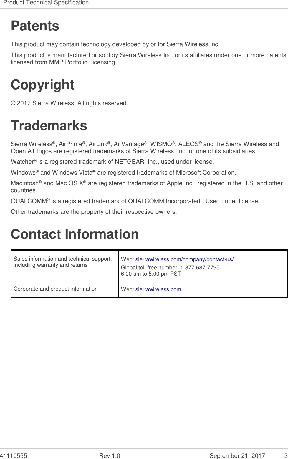   41110555  Rev 1.0  September 21, 2017  3 Product Technical Specification   Patents This product may contain technology developed by or for Sierra Wireless Inc. This product is manufactured or sold by Sierra Wireless Inc. or its affiliates under one or more patents licensed from MMP Portfolio Licensing. Copyright © 2017 Sierra Wireless. All rights reserved. Trademarks Sierra Wireless®, AirPrime®, AirLink®, AirVantage®, WISMO®, ALEOS® and the Sierra Wireless and Open AT logos are registered trademarks of Sierra Wireless, Inc. or one of its subsidiaries. Watcher® is a registered trademark of NETGEAR, Inc., used under license. Windows® and Windows Vista® are registered trademarks of Microsoft Corporation. Macintosh® and Mac OS X® are registered trademarks of Apple Inc., registered in the U.S. and other countries. QUALCOMM® is a registered trademark of QUALCOMM Incorporated.  Used under license. Other trademarks are the property of their respective owners. Contact Information Sales information and technical support, including warranty and returns Web: sierrawireless.com/company/contact-us/ Global toll-free number: 1-877-687-7795 6:00 am to 5:00 pm PST Corporate and product information Web: sierrawireless.com    