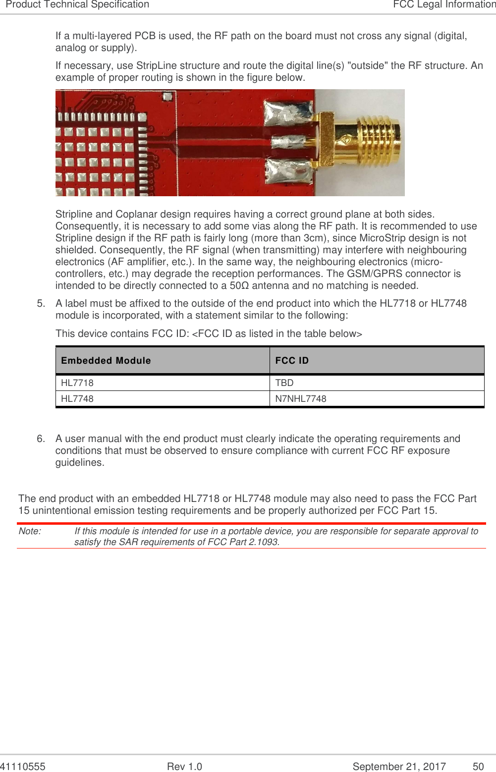   41110555  Rev 1.0  September 21, 2017  50 Product Technical Specification  FCC Legal Information If a multi-layered PCB is used, the RF path on the board must not cross any signal (digital, analog or supply).  If necessary, use StripLine structure and route the digital line(s) &quot;outside&quot; the RF structure. An example of proper routing is shown in the figure below.   Stripline and Coplanar design requires having a correct ground plane at both sides. Consequently, it is necessary to add some vias along the RF path. It is recommended to use Stripline design if the RF path is fairly long (more than 3cm), since MicroStrip design is not shielded. Consequently, the RF signal (when transmitting) may interfere with neighbouring electronics (AF amplifier, etc.). In the same way, the neighbouring electronics (micro-controllers, etc.) may degrade the reception performances. The GSM/GPRS connector is intended to be directly connected to a 50Ω antenna and no matching is needed. 5.  A label must be affixed to the outside of the end product into which the HL7718 or HL7748 module is incorporated, with a statement similar to the following: This device contains FCC ID: &lt;FCC ID as listed in the table below&gt; Embedded Module  FCC ID HL7718  TBD HL7748  N7NHL7748  6.  A user manual with the end product must clearly indicate the operating requirements and conditions that must be observed to ensure compliance with current FCC RF exposure guidelines.  The end product with an embedded HL7718 or HL7748 module may also need to pass the FCC Part 15 unintentional emission testing requirements and be properly authorized per FCC Part 15. Note:   If this module is intended for use in a portable device, you are responsible for separate approval to satisfy the SAR requirements of FCC Part 2.1093. 