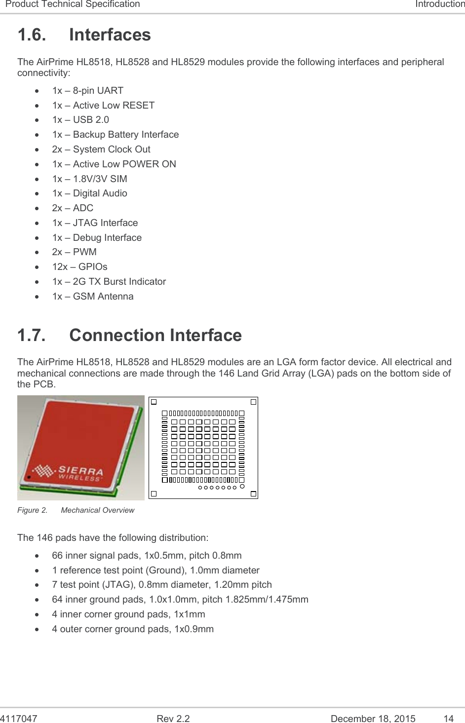  4117047  Rev 2.2  December 18, 2015  14 Product Technical Specification  Introduction 1.6.  Interfaces The AirPrime HL8518, HL8528 and HL8529 modules provide the following interfaces and peripheral connectivity:   1x – 8-pin UART   1x – Active Low RESET   1x – USB 2.0   1x – Backup Battery Interface   2x – System Clock Out   1x – Active Low POWER ON   1x – 1.8V/3V SIM   1x – Digital Audio  2x – ADC   1x – JTAG Interface   1x – Debug Interface  2x – PWM  12x – GPIOs    1x – 2G TX Burst Indicator   1x – GSM Antenna 1.7.  Connection Interface The AirPrime HL8518, HL8528 and HL8529 modules are an LGA form factor device. All electrical and mechanical connections are made through the 146 Land Grid Array (LGA) pads on the bottom side of the PCB.   Figure 2.  Mechanical Overview The 146 pads have the following distribution:   66 inner signal pads, 1x0.5mm, pitch 0.8mm   1 reference test point (Ground), 1.0mm diameter   7 test point (JTAG), 0.8mm diameter, 1.20mm pitch   64 inner ground pads, 1.0x1.0mm, pitch 1.825mm/1.475mm   4 inner corner ground pads, 1x1mm   4 outer corner ground pads, 1x0.9mm 