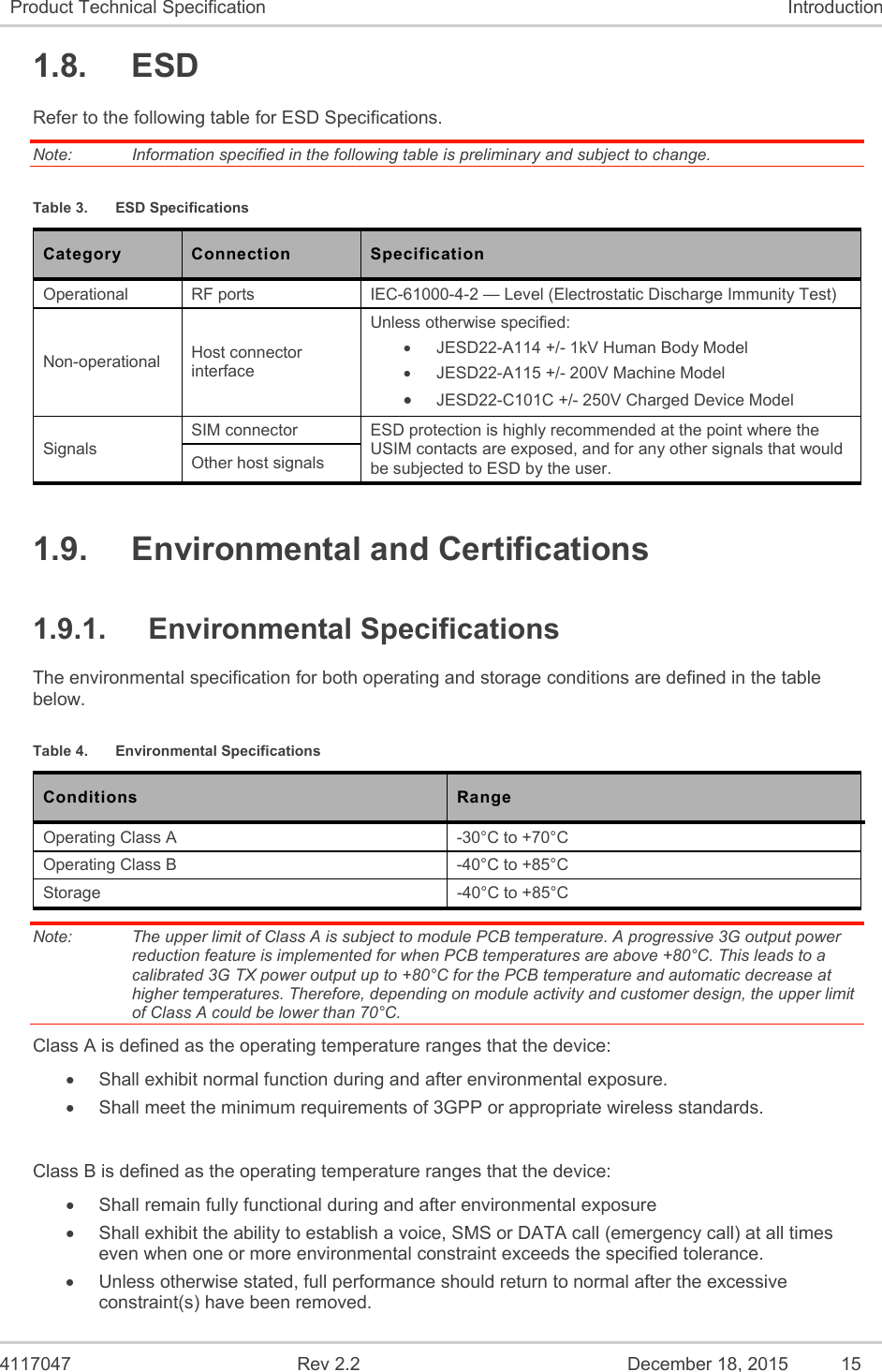  4117047  Rev 2.2  December 18, 2015  15 Product Technical Specification  Introduction 1.8.  ESD Refer to the following table for ESD Specifications. Note:   Information specified in the following table is preliminary and subject to change. Table 3.  ESD Specifications Category  Connection  Specification Operational  RF ports  IEC-61000-4-2 — Level (Electrostatic Discharge Immunity Test) Non-operational  Host connector interface Unless otherwise specified:   JESD22-A114 +/- 1kV Human Body Model   JESD22-A115 +/- 200V Machine Model  JESD22-C101C +/- 250V Charged Device Model Signals SIM connector  ESD protection is highly recommended at the point where the USIM contacts are exposed, and for any other signals that would be subjected to ESD by the user. Other host signals 1.9.  Environmental and Certifications 1.9.1.  Environmental Specifications The environmental specification for both operating and storage conditions are defined in the table below. Table 4.  Environmental Specifications Conditions  Range  Operating Class A  -30°C to +70°C Operating Class B  -40°C to +85°C Storage  -40°C to +85°C Note:   The upper limit of Class A is subject to module PCB temperature. A progressive 3G output power reduction feature is implemented for when PCB temperatures are above +80°C. This leads to a calibrated 3G TX power output up to +80°C for the PCB temperature and automatic decrease at higher temperatures. Therefore, depending on module activity and customer design, the upper limit of Class A could be lower than 70°C. Class A is defined as the operating temperature ranges that the device:    Shall exhibit normal function during and after environmental exposure.    Shall meet the minimum requirements of 3GPP or appropriate wireless standards.   Class B is defined as the operating temperature ranges that the device:     Shall remain fully functional during and after environmental exposure    Shall exhibit the ability to establish a voice, SMS or DATA call (emergency call) at all times even when one or more environmental constraint exceeds the specified tolerance.    Unless otherwise stated, full performance should return to normal after the excessive constraint(s) have been removed. 