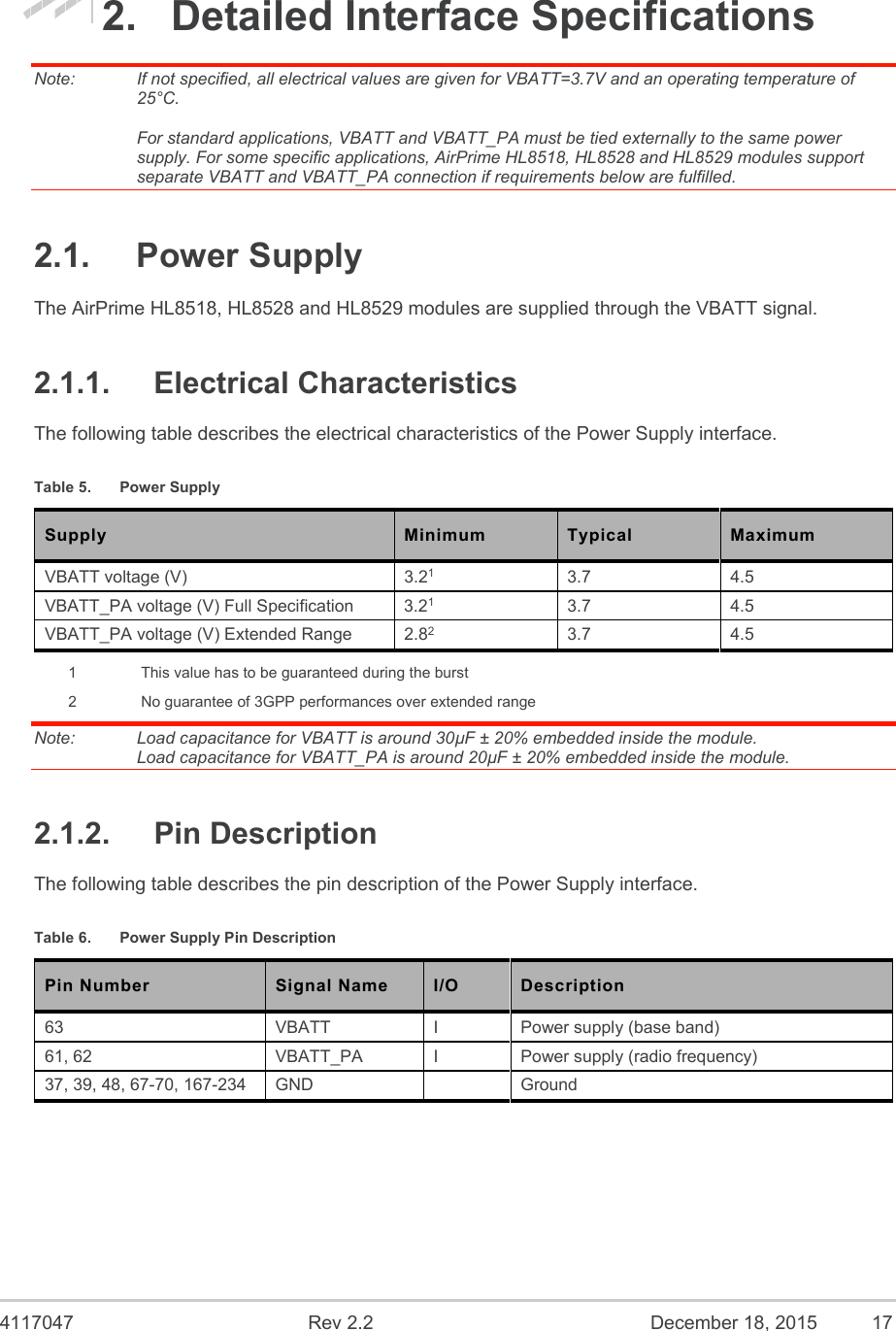  4117047  Rev 2.2  December 18, 2015  17 2.  Detailed Interface Specifications Note:   If not specified, all electrical values are given for VBATT=3.7V and an operating temperature of 25°C.  For standard applications, VBATT and VBATT_PA must be tied externally to the same power supply. For some specific applications, AirPrime HL8518, HL8528 and HL8529 modules support separate VBATT and VBATT_PA connection if requirements below are fulfilled. 2.1.  Power Supply The AirPrime HL8518, HL8528 and HL8529 modules are supplied through the VBATT signal. 2.1.1.  Electrical Characteristics The following table describes the electrical characteristics of the Power Supply interface. Table 5.  Power Supply Supply  Minimum  Typical  Maximum VBATT voltage (V)  3.21 3.7  4.5 VBATT_PA voltage (V) Full Specification  3.21 3.7  4.5 VBATT_PA voltage (V) Extended Range  2.82 3.7  4.5 1  This value has to be guaranteed during the burst 2  No guarantee of 3GPP performances over extended range Note:   Load capacitance for VBATT is around 30µF ± 20% embedded inside the module. Load capacitance for VBATT_PA is around 20µF ± 20% embedded inside the module. 2.1.2.  Pin Description The following table describes the pin description of the Power Supply interface. Table 6.  Power Supply Pin Description Pin Number Signal Name I/O Description 63  VBATT  I  Power supply (base band) 61, 62  VBATT_PA   I  Power supply (radio frequency) 37, 39, 48, 67-70, 167-234  GND    Ground 