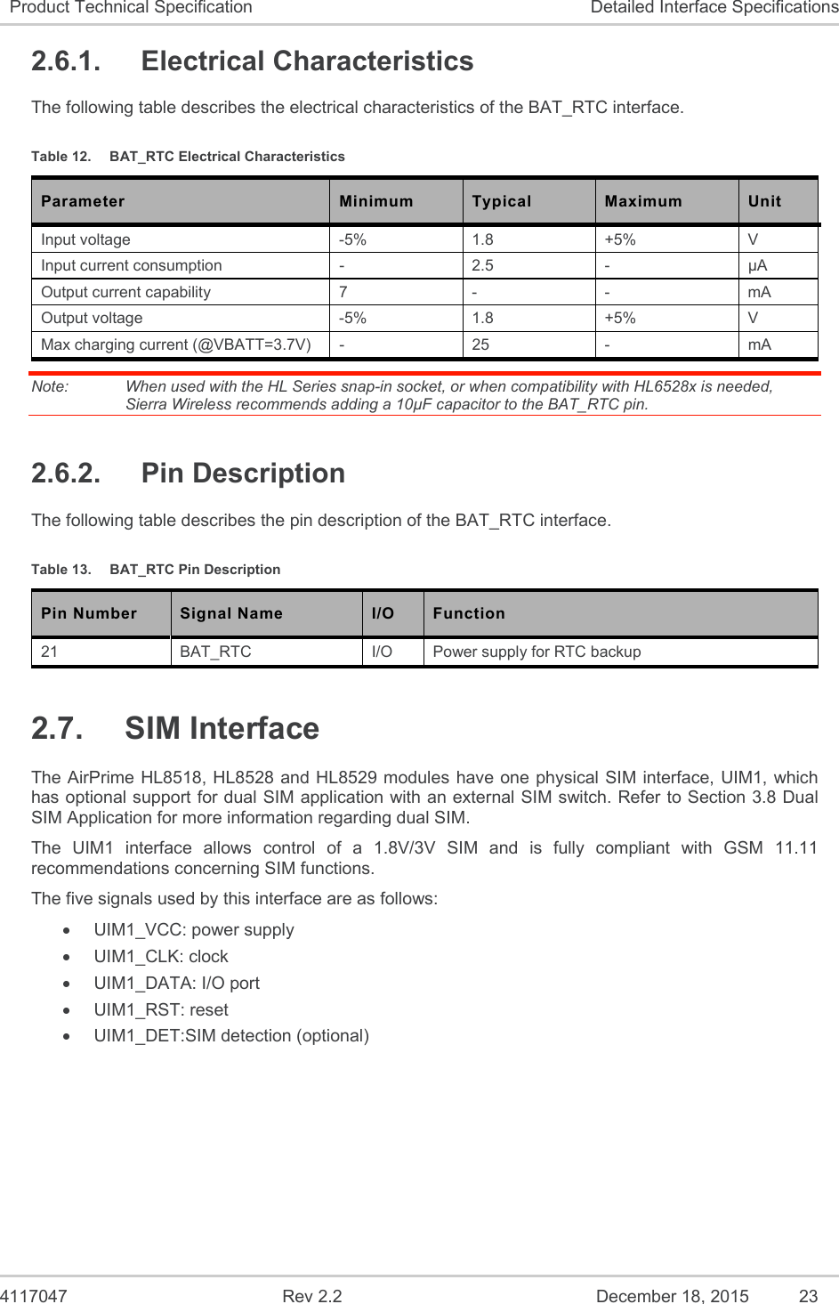  4117047  Rev 2.2  December 18, 2015  23 Product Technical Specification  Detailed Interface Specifications 2.6.1.  Electrical Characteristics The following table describes the electrical characteristics of the BAT_RTC interface. Table 12.  BAT_RTC Electrical Characteristics Parameter  Minimum  Typical  Maximum  Unit Input voltage  -5%  1.8  +5%  V Input current consumption  -  2.5   -  µA Output current capability  7  -  -  mA Output voltage  -5%  1.8  +5%  V Max charging current (@VBATT=3.7V)  -  25  -  mA Note:   When used with the HL Series snap-in socket, or when compatibility with HL6528x is needed, Sierra Wireless recommends adding a 10µF capacitor to the BAT_RTC pin.  2.6.2.  Pin Description The following table describes the pin description of the BAT_RTC interface. Table 13.  BAT_RTC Pin Description Pin Number  Signal Name  I/O  Function 21  BAT_RTC  I/O  Power supply for RTC backup 2.7.  SIM Interface The AirPrime HL8518, HL8528 and  HL8529 modules have one physical SIM interface, UIM1, which has optional support for dual SIM application with an external SIM switch. Refer to Section 3.8 Dual SIM Application for more information regarding dual SIM. The  UIM1  interface  allows  control  of  a  1.8V/3V  SIM  and  is  fully  compliant  with  GSM  11.11 recommendations concerning SIM functions. The five signals used by this interface are as follows:   UIM1_VCC: power supply   UIM1_CLK: clock   UIM1_DATA: I/O port   UIM1_RST: reset   UIM1_DET:SIM detection (optional) 