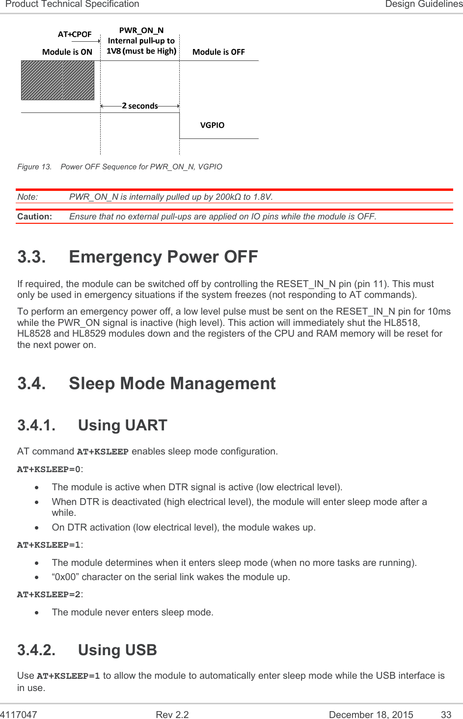  4117047  Rev 2.2  December 18, 2015  33 Product Technical Specification  Design Guidelines  Figure 13.  Power OFF Sequence for PWR_ON_N, VGPIO Note:   PWR_ON_N is internally pulled up by 200kΩ to 1.8V. Caution:  Ensure that no external pull-ups are applied on IO pins while the module is OFF. 3.3.  Emergency Power OFF If required, the module can be switched off by controlling the RESET_IN_N pin (pin 11). This must only be used in emergency situations if the system freezes (not responding to AT commands). To perform an emergency power off, a low level pulse must be sent on the RESET_IN_N pin for 10ms while the PWR_ON signal is inactive (high level). This action will immediately shut the HL8518, HL8528 and HL8529 modules down and the registers of the CPU and RAM memory will be reset for the next power on. 3.4.  Sleep Mode Management 3.4.1.  Using UART AT command AT+KSLEEP enables sleep mode configuration. AT+KSLEEP=0:   The module is active when DTR signal is active (low electrical level).   When DTR is deactivated (high electrical level), the module will enter sleep mode after a while.   On DTR activation (low electrical level), the module wakes up. AT+KSLEEP=1:   The module determines when it enters sleep mode (when no more tasks are running).   “0x00” character on the serial link wakes the module up. AT+KSLEEP=2:   The module never enters sleep mode. 3.4.2.  Using USB Use AT+KSLEEP=1 to allow the module to automatically enter sleep mode while the USB interface is in use. 