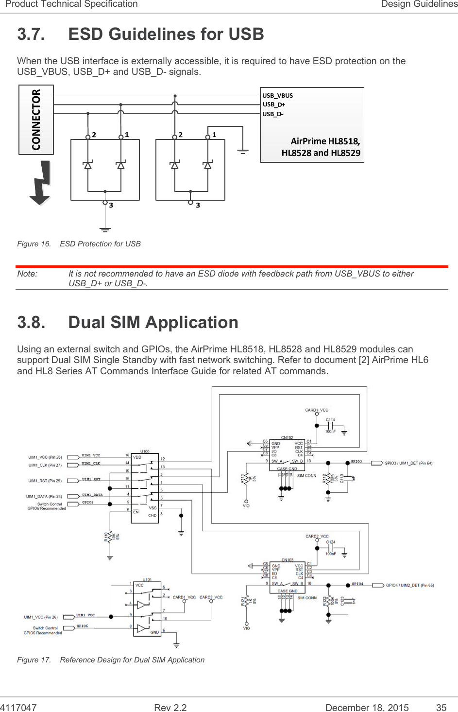  4117047  Rev 2.2  December 18, 2015  35 Product Technical Specification  Design Guidelines 3.7.  ESD Guidelines for USB When the USB interface is externally accessible, it is required to have ESD protection on the USB_VBUS, USB_D+ and USB_D- signals.  Figure 16.  ESD Protection for USB Note:   It is not recommended to have an ESD diode with feedback path from USB_VBUS to either USB_D+ or USB_D-. 3.8.  Dual SIM Application Using an external switch and GPIOs, the AirPrime HL8518, HL8528 and HL8529 modules can support Dual SIM Single Standby with fast network switching. Refer to document [2] AirPrime HL6 and HL8 Series AT Commands Interface Guide for related AT commands.  Figure 17.  Reference Design for Dual SIM Application 