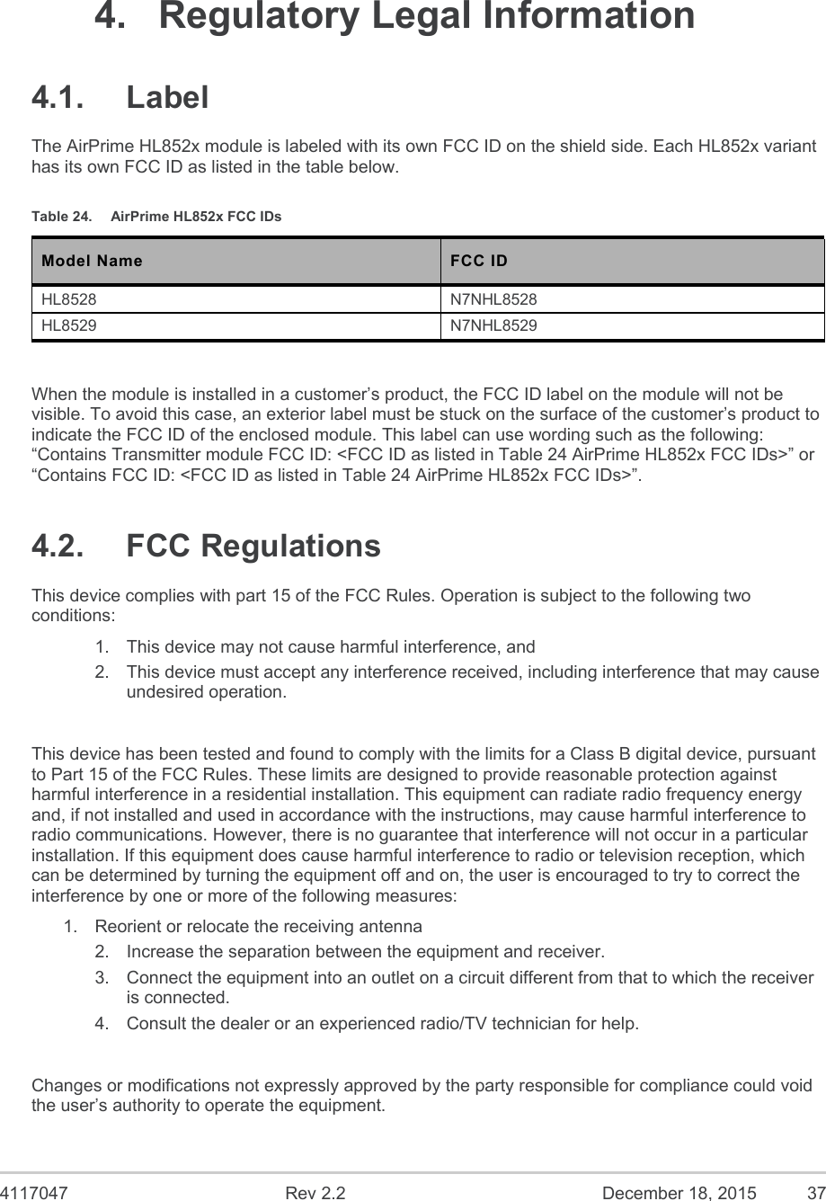  4117047  Rev 2.2  December 18, 2015  37  4.  Regulatory Legal Information 4.1.  Label The AirPrime HL852x module is labeled with its own FCC ID on the shield side. Each HL852x variant has its own FCC ID as listed in the table below. Table 24.  AirPrime HL852x FCC IDs Model Name  FCC ID HL8528  N7NHL8528 HL8529  N7NHL8529  When the module is installed in a customer’s product, the FCC ID label on the module will not be visible. To avoid this case, an exterior label must be stuck on the surface of the customer’s product to indicate the FCC ID of the enclosed module. This label can use wording such as the following: “Contains Transmitter module FCC ID: &lt;FCC ID as listed in Table 24 AirPrime HL852x FCC IDs&gt;” or “Contains FCC ID: &lt;FCC ID as listed in Table 24 AirPrime HL852x FCC IDs&gt;”. 4.2.  FCC Regulations This device complies with part 15 of the FCC Rules. Operation is subject to the following two conditions: 1.  This device may not cause harmful interference, and 2.  This device must accept any interference received, including interference that may cause undesired operation.  This device has been tested and found to comply with the limits for a Class B digital device, pursuant to Part 15 of the FCC Rules. These limits are designed to provide reasonable protection against harmful interference in a residential installation. This equipment can radiate radio frequency energy and, if not installed and used in accordance with the instructions, may cause harmful interference to radio communications. However, there is no guarantee that interference will not occur in a particular installation. If this equipment does cause harmful interference to radio or television reception, which can be determined by turning the equipment off and on, the user is encouraged to try to correct the interference by one or more of the following measures: 1.  Reorient or relocate the receiving antenna 2.  Increase the separation between the equipment and receiver. 3.  Connect the equipment into an outlet on a circuit different from that to which the receiver is connected. 4.  Consult the dealer or an experienced radio/TV technician for help.  Changes or modifications not expressly approved by the party responsible for compliance could void the user’s authority to operate the equipment. 