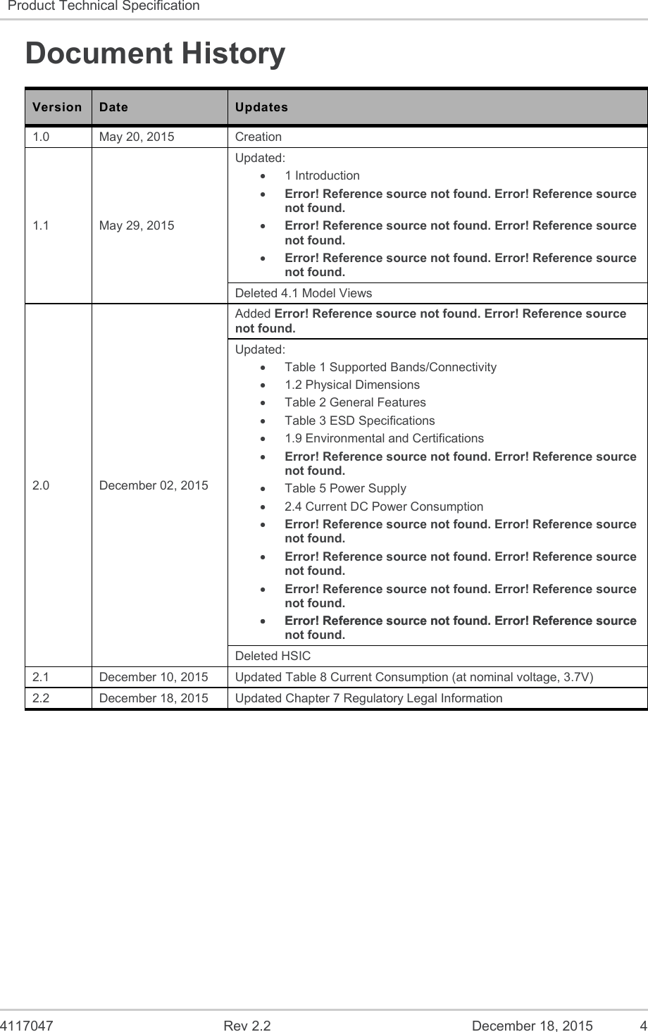  4117047  Rev 2.2  December 18, 2015  4 Product Technical Specification   Document History Version  Date  Updates 1.0  May 20, 2015  Creation 1.1  May 29, 2015 Updated:   1 Introduction  Error! Reference source not found. Error! Reference source not found.  Error! Reference source not found. Error! Reference source not found.  Error! Reference source not found. Error! Reference source not found. Deleted 4.1 Model Views 2.0  December 02, 2015 Added Error! Reference source not found. Error! Reference source not found. Updated:   Table 1 Supported Bands/Connectivity   1.2 Physical Dimensions   Table 2 General Features   Table 3 ESD Specifications   1.9 Environmental and Certifications  Error! Reference source not found. Error! Reference source not found.   Table 5 Power Supply   2.4 Current DC Power Consumption  Error! Reference source not found. Error! Reference source not found.  Error! Reference source not found. Error! Reference source not found.  Error! Reference source not found. Error! Reference source not found.  Error! Reference source not found. Error! Reference source  Error! Reference source not found. Error! Reference source not found. Deleted HSIC 2.1  December 10, 2015  Updated Table 8 Current Consumption (at nominal voltage, 3.7V) 2.2  December 18, 2015  Updated Chapter 7 Regulatory Legal Information 