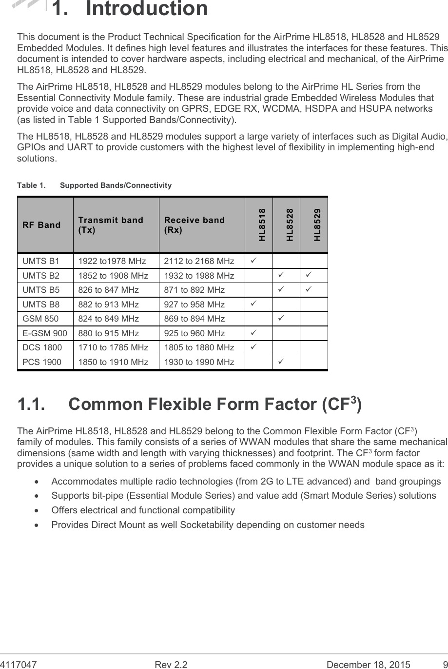  4117047  Rev 2.2  December 18, 2015  9 1.  Introduction This document is the Product Technical Specification for the AirPrime HL8518, HL8528 and HL8529 Embedded Modules. It defines high level features and illustrates the interfaces for these features. This document is intended to cover hardware aspects, including electrical and mechanical, of the AirPrime HL8518, HL8528 and HL8529. The AirPrime HL8518, HL8528 and HL8529 modules belong to the AirPrime HL Series from the Essential Connectivity Module family. These are industrial grade Embedded Wireless Modules that provide voice and data connectivity on GPRS, EDGE RX, WCDMA, HSDPA and HSUPA networks (as listed in Table 1 Supported Bands/Connectivity). The HL8518, HL8528 and HL8529 modules support a large variety of interfaces such as Digital Audio, GPIOs and UART to provide customers with the highest level of flexibility in implementing high-end solutions. Table 1.  Supported Bands/Connectivity RF Band  Transmit band (Tx) Receive band (Rx) HL8518 HL8528 HL8529 UMTS B1  1922 to1978 MHz  2112 to 2168 MHz     UMTS B2  1852 to 1908 MHz  1932 to 1988 MHz      UMTS B5  826 to 847 MHz  871 to 892 MHz      UMTS B8  882 to 913 MHz  927 to 958 MHz     GSM 850  824 to 849 MHz  869 to 894 MHz      E-GSM 900  880 to 915 MHz  925 to 960 MHz     DCS 1800  1710 to 1785 MHz  1805 to 1880 MHz     PCS 1900  1850 to 1910 MHz  1930 to 1990 MHz      1.1.  Common Flexible Form Factor (CF3) The AirPrime HL8518, HL8528 and HL8529 belong to the Common Flexible Form Factor (CF3) family of modules. This family consists of a series of WWAN modules that share the same mechanical dimensions (same width and length with varying thicknesses) and footprint. The CF3 form factor provides a unique solution to a series of problems faced commonly in the WWAN module space as it:   Accommodates multiple radio technologies (from 2G to LTE advanced) and  band groupings   Supports bit-pipe (Essential Module Series) and value add (Smart Module Series) solutions   Offers electrical and functional compatibility    Provides Direct Mount as well Socketability depending on customer needs 