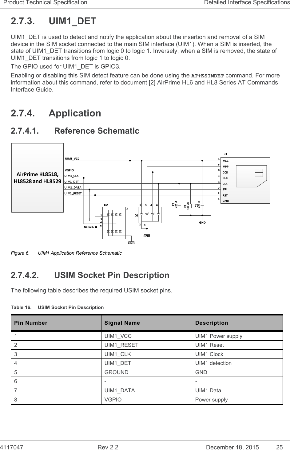  4117047  Rev 2.2  December 18, 2015  25 Product Technical Specification  Detailed Interface Specifications 2.7.3.  UIM1_DET UIM1_DET is used to detect and notify the application about the insertion and removal of a SIM device in the SIM socket connected to the main SIM interface (UIM1). When a SIM is inserted, the state of UIM1_DET transitions from logic 0 to logic 1. Inversely, when a SIM is removed, the state of UIM1_DET transitions from logic 1 to logic 0. The GPIO used for UIM1_DET is GPIO3. Enabling or disabling this SIM detect feature can be done using the AT+KSIMDET command. For more information about this command, refer to document [2] AirPrime HL6 and HL8 Series AT Commands Interface Guide. 2.7.4.  Application 2.7.4.1.  Reference Schematic  Figure 6.  UIM1 Application Reference Schematic 2.7.4.2.  USIM Socket Pin Description The following table describes the required USIM socket pins. Table 16.  USIM Socket Pin Description Pin Number  Signal Name  Description 1  UIM1_VCC  UIM1 Power supply 2  UIM1_RESET  UIM1 Reset 3  UIM1_CLK  UIM1 Clock 4  UIM1_DET  UIM1 detection 5  GROUND  GND 6  -  - 7  UIM1_DATA  UIM1 Data 8  VGPIO  Power supply 