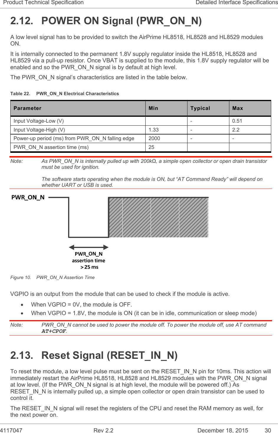  4117047  Rev 2.2  December 18, 2015  30 Product Technical Specification  Detailed Interface Specifications 2.12.  POWER ON Signal (PWR_ON_N) A low level signal has to be provided to switch the AirPrime HL8518, HL8528 and HL8529 modules ON. It is internally connected to the permanent 1.8V supply regulator inside the HL8518, HL8528 and HL8529 via a pull-up resistor. Once VBAT is supplied to the module, this 1.8V supply regulator will be enabled and so the PWR_ON_N signal is by default at high level. The PWR_ON_N signal’s characteristics are listed in the table below. Table 22.  PWR_ON_N Electrical Characteristics Parameter  Min  Typical  Max Input Voltage-Low (V)    -  0.51 Input Voltage-High (V)  1.33  -  2.2 Power-up period (ms) from PWR_ON_N falling edge   2000  -  - PWR_ON_N assertion time (ms)  25     Note:   As PWR_ON_N is internally pulled up with 200kΩ, a simple open collector or open drain transistor must be used for ignition.  The software starts operating when the module is ON, but “AT Command Ready” will depend on whether UART or USB is used.  Figure 10.  PWR_ON_N Assertion Time VGPIO is an output from the module that can be used to check if the module is active.   When VGPIO = 0V, the module is OFF.   When VGPIO = 1.8V, the module is ON (it can be in idle, communication or sleep mode) Note:   PWR_ON_N cannot be used to power the module off. To power the module off, use AT command AT+CPOF. 2.13.  Reset Signal (RESET_IN_N) To reset the module, a low level pulse must be sent on the RESET_IN_N pin for 10ms. This action will immediately restart the AirPrime HL8518, HL8528 and HL8529 modules with the PWR_ON_N signal at low level. (If the PWR_ON_N signal is at high level, the module will be powered off.) As RESET_IN_N is internally pulled up, a simple open collector or open drain transistor can be used to control it. The RESET_IN_N signal will reset the registers of the CPU and reset the RAM memory as well, for the next power on. 