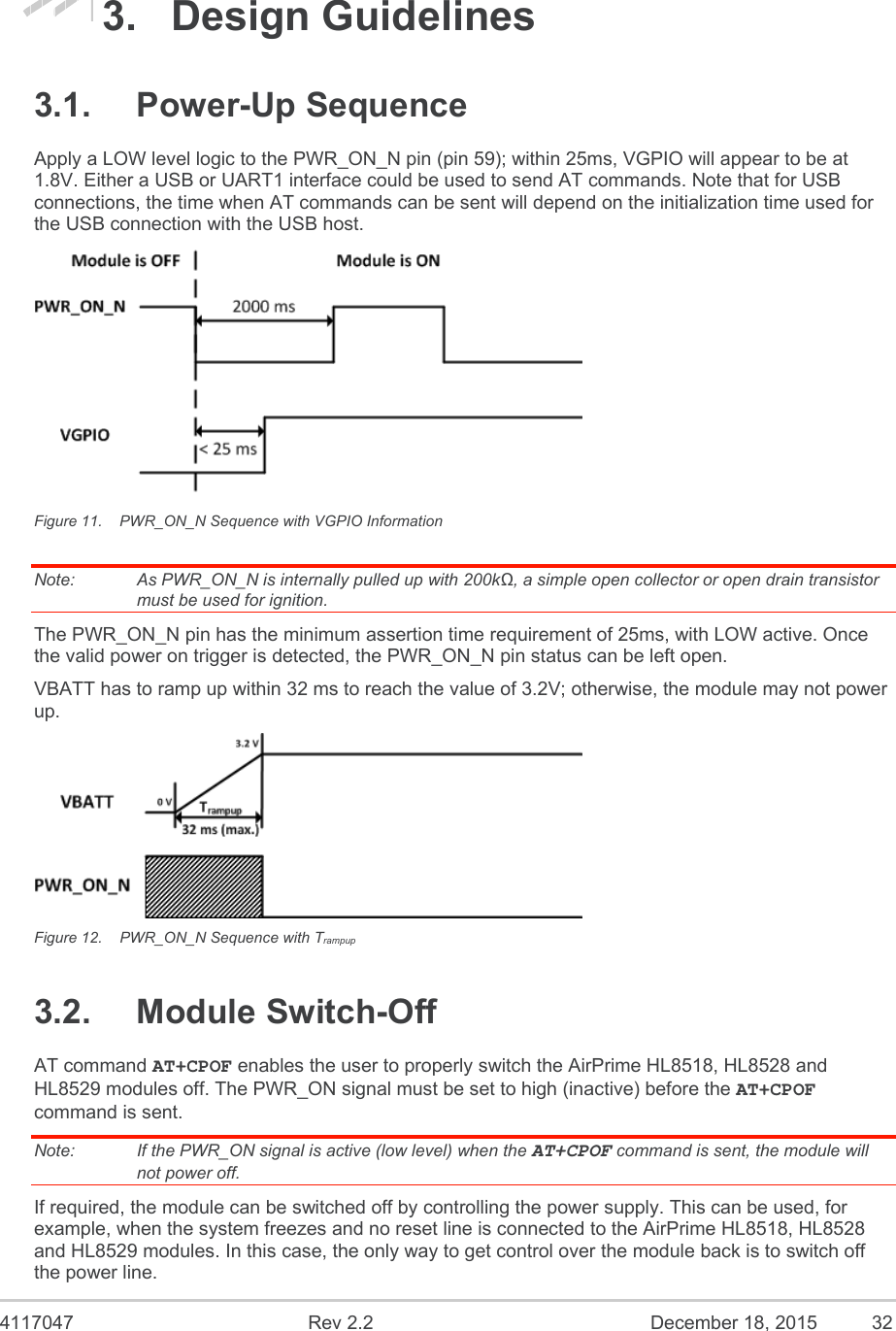  4117047  Rev 2.2  December 18, 2015  32 3.  Design Guidelines 3.1.  Power-Up Sequence Apply a LOW level logic to the PWR_ON_N pin (pin 59); within 25ms, VGPIO will appear to be at 1.8V. Either a USB or UART1 interface could be used to send AT commands. Note that for USB connections, the time when AT commands can be sent will depend on the initialization time used for the USB connection with the USB host.  Figure 11.  PWR_ON_N Sequence with VGPIO Information Note:   As PWR_ON_N is internally pulled up with 200kΩ, a simple open collector or open drain transistor must be used for ignition. The PWR_ON_N pin has the minimum assertion time requirement of 25ms, with LOW active. Once the valid power on trigger is detected, the PWR_ON_N pin status can be left open. VBATT has to ramp up within 32 ms to reach the value of 3.2V; otherwise, the module may not power up.   Figure 12.  PWR_ON_N Sequence with Trampup 3.2.  Module Switch-Off AT command AT+CPOF enables the user to properly switch the AirPrime HL8518, HL8528 and HL8529 modules off. The PWR_ON signal must be set to high (inactive) before the AT+CPOF command is sent. Note:   If the PWR_ON signal is active (low level) when the AT+CPOF command is sent, the module will not power off. If required, the module can be switched off by controlling the power supply. This can be used, for example, when the system freezes and no reset line is connected to the AirPrime HL8518, HL8528 and HL8529 modules. In this case, the only way to get control over the module back is to switch off the power line. 